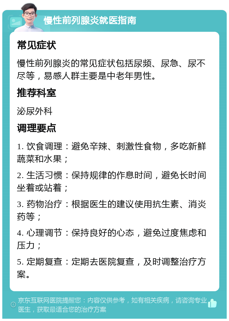 慢性前列腺炎就医指南 常见症状 慢性前列腺炎的常见症状包括尿频、尿急、尿不尽等，易感人群主要是中老年男性。 推荐科室 泌尿外科 调理要点 1. 饮食调理：避免辛辣、刺激性食物，多吃新鲜蔬菜和水果； 2. 生活习惯：保持规律的作息时间，避免长时间坐着或站着； 3. 药物治疗：根据医生的建议使用抗生素、消炎药等； 4. 心理调节：保持良好的心态，避免过度焦虑和压力； 5. 定期复查：定期去医院复查，及时调整治疗方案。