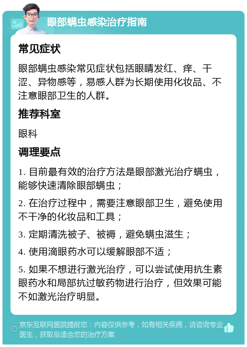 眼部螨虫感染治疗指南 常见症状 眼部螨虫感染常见症状包括眼睛发红、痒、干涩、异物感等，易感人群为长期使用化妆品、不注意眼部卫生的人群。 推荐科室 眼科 调理要点 1. 目前最有效的治疗方法是眼部激光治疗螨虫，能够快速清除眼部螨虫； 2. 在治疗过程中，需要注意眼部卫生，避免使用不干净的化妆品和工具； 3. 定期清洗被子、被褥，避免螨虫滋生； 4. 使用滴眼药水可以缓解眼部不适； 5. 如果不想进行激光治疗，可以尝试使用抗生素眼药水和局部抗过敏药物进行治疗，但效果可能不如激光治疗明显。