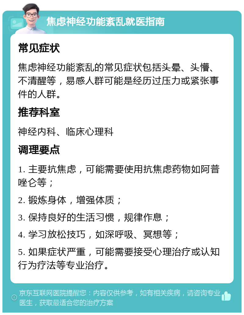 焦虑神经功能紊乱就医指南 常见症状 焦虑神经功能紊乱的常见症状包括头晕、头懵、不清醒等，易感人群可能是经历过压力或紧张事件的人群。 推荐科室 神经内科、临床心理科 调理要点 1. 主要抗焦虑，可能需要使用抗焦虑药物如阿普唑仑等； 2. 锻炼身体，增强体质； 3. 保持良好的生活习惯，规律作息； 4. 学习放松技巧，如深呼吸、冥想等； 5. 如果症状严重，可能需要接受心理治疗或认知行为疗法等专业治疗。