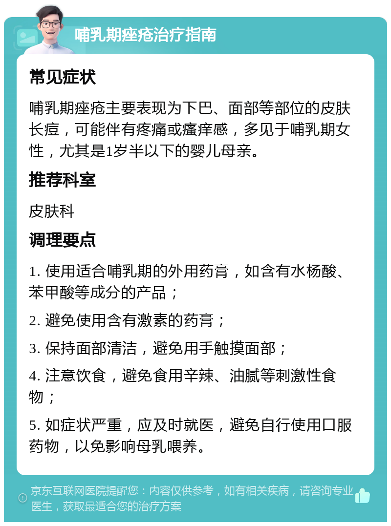 哺乳期痤疮治疗指南 常见症状 哺乳期痤疮主要表现为下巴、面部等部位的皮肤长痘，可能伴有疼痛或瘙痒感，多见于哺乳期女性，尤其是1岁半以下的婴儿母亲。 推荐科室 皮肤科 调理要点 1. 使用适合哺乳期的外用药膏，如含有水杨酸、苯甲酸等成分的产品； 2. 避免使用含有激素的药膏； 3. 保持面部清洁，避免用手触摸面部； 4. 注意饮食，避免食用辛辣、油腻等刺激性食物； 5. 如症状严重，应及时就医，避免自行使用口服药物，以免影响母乳喂养。