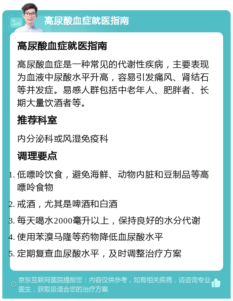 高尿酸血症就医指南 高尿酸血症就医指南 高尿酸血症是一种常见的代谢性疾病，主要表现为血液中尿酸水平升高，容易引发痛风、肾结石等并发症。易感人群包括中老年人、肥胖者、长期大量饮酒者等。 推荐科室 内分泌科或风湿免疫科 调理要点 低嘌呤饮食，避免海鲜、动物内脏和豆制品等高嘌呤食物 戒酒，尤其是啤酒和白酒 每天喝水2000毫升以上，保持良好的水分代谢 使用苯溴马隆等药物降低血尿酸水平 定期复查血尿酸水平，及时调整治疗方案