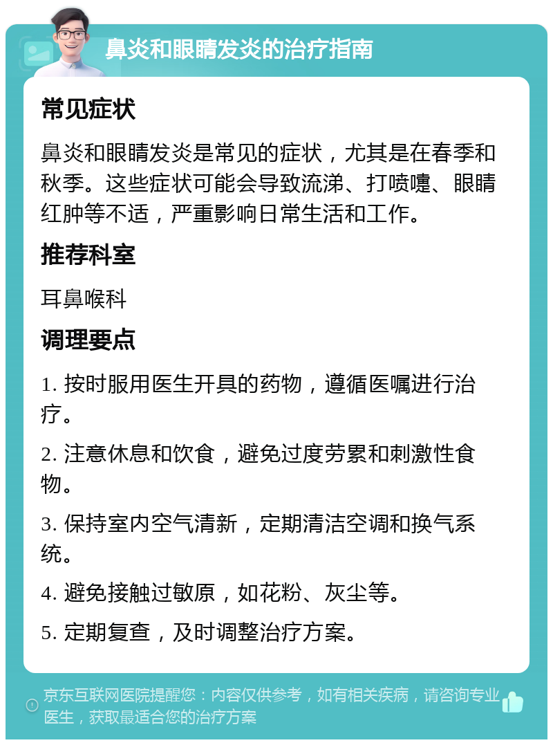 鼻炎和眼睛发炎的治疗指南 常见症状 鼻炎和眼睛发炎是常见的症状，尤其是在春季和秋季。这些症状可能会导致流涕、打喷嚏、眼睛红肿等不适，严重影响日常生活和工作。 推荐科室 耳鼻喉科 调理要点 1. 按时服用医生开具的药物，遵循医嘱进行治疗。 2. 注意休息和饮食，避免过度劳累和刺激性食物。 3. 保持室内空气清新，定期清洁空调和换气系统。 4. 避免接触过敏原，如花粉、灰尘等。 5. 定期复查，及时调整治疗方案。