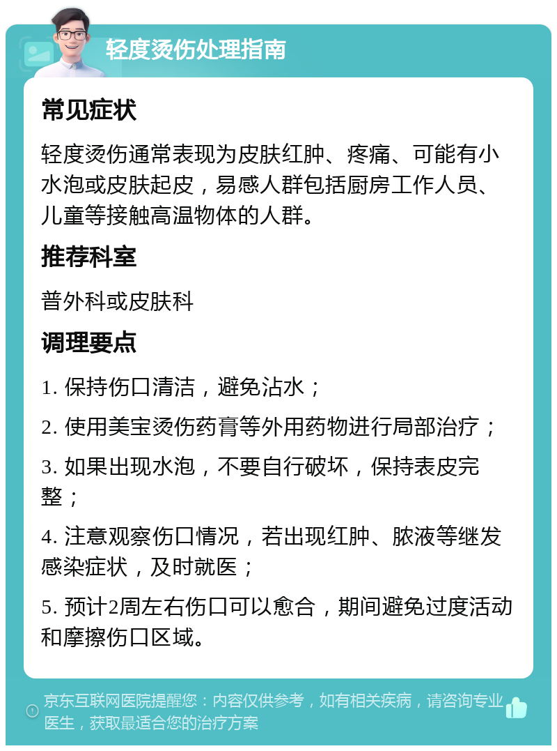 轻度烫伤处理指南 常见症状 轻度烫伤通常表现为皮肤红肿、疼痛、可能有小水泡或皮肤起皮，易感人群包括厨房工作人员、儿童等接触高温物体的人群。 推荐科室 普外科或皮肤科 调理要点 1. 保持伤口清洁，避免沾水； 2. 使用美宝烫伤药膏等外用药物进行局部治疗； 3. 如果出现水泡，不要自行破坏，保持表皮完整； 4. 注意观察伤口情况，若出现红肿、脓液等继发感染症状，及时就医； 5. 预计2周左右伤口可以愈合，期间避免过度活动和摩擦伤口区域。