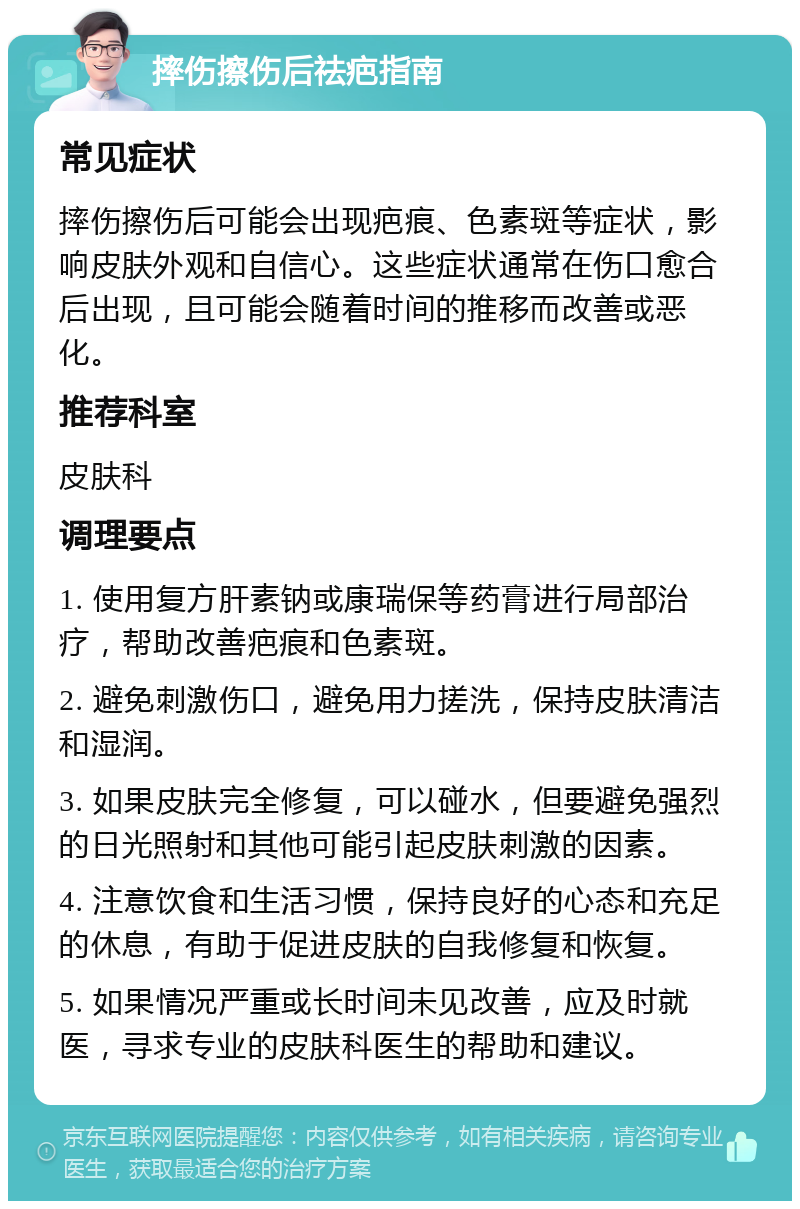 摔伤擦伤后祛疤指南 常见症状 摔伤擦伤后可能会出现疤痕、色素斑等症状，影响皮肤外观和自信心。这些症状通常在伤口愈合后出现，且可能会随着时间的推移而改善或恶化。 推荐科室 皮肤科 调理要点 1. 使用复方肝素钠或康瑞保等药膏进行局部治疗，帮助改善疤痕和色素斑。 2. 避免刺激伤口，避免用力搓洗，保持皮肤清洁和湿润。 3. 如果皮肤完全修复，可以碰水，但要避免强烈的日光照射和其他可能引起皮肤刺激的因素。 4. 注意饮食和生活习惯，保持良好的心态和充足的休息，有助于促进皮肤的自我修复和恢复。 5. 如果情况严重或长时间未见改善，应及时就医，寻求专业的皮肤科医生的帮助和建议。