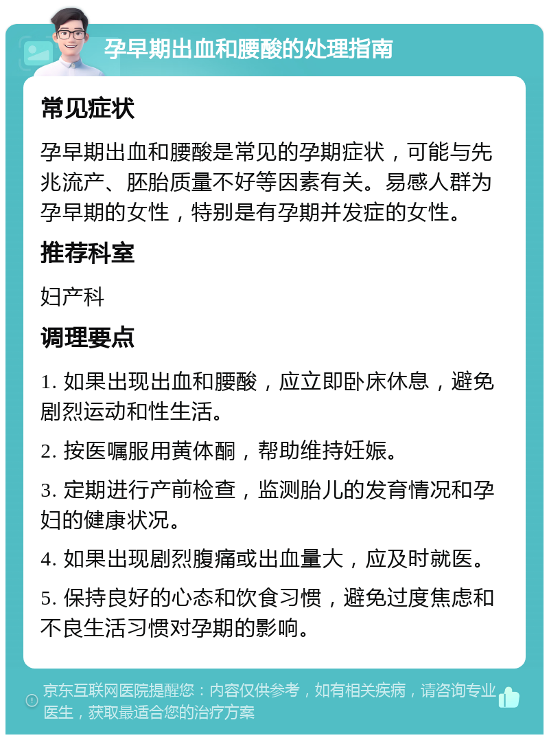 孕早期出血和腰酸的处理指南 常见症状 孕早期出血和腰酸是常见的孕期症状，可能与先兆流产、胚胎质量不好等因素有关。易感人群为孕早期的女性，特别是有孕期并发症的女性。 推荐科室 妇产科 调理要点 1. 如果出现出血和腰酸，应立即卧床休息，避免剧烈运动和性生活。 2. 按医嘱服用黄体酮，帮助维持妊娠。 3. 定期进行产前检查，监测胎儿的发育情况和孕妇的健康状况。 4. 如果出现剧烈腹痛或出血量大，应及时就医。 5. 保持良好的心态和饮食习惯，避免过度焦虑和不良生活习惯对孕期的影响。