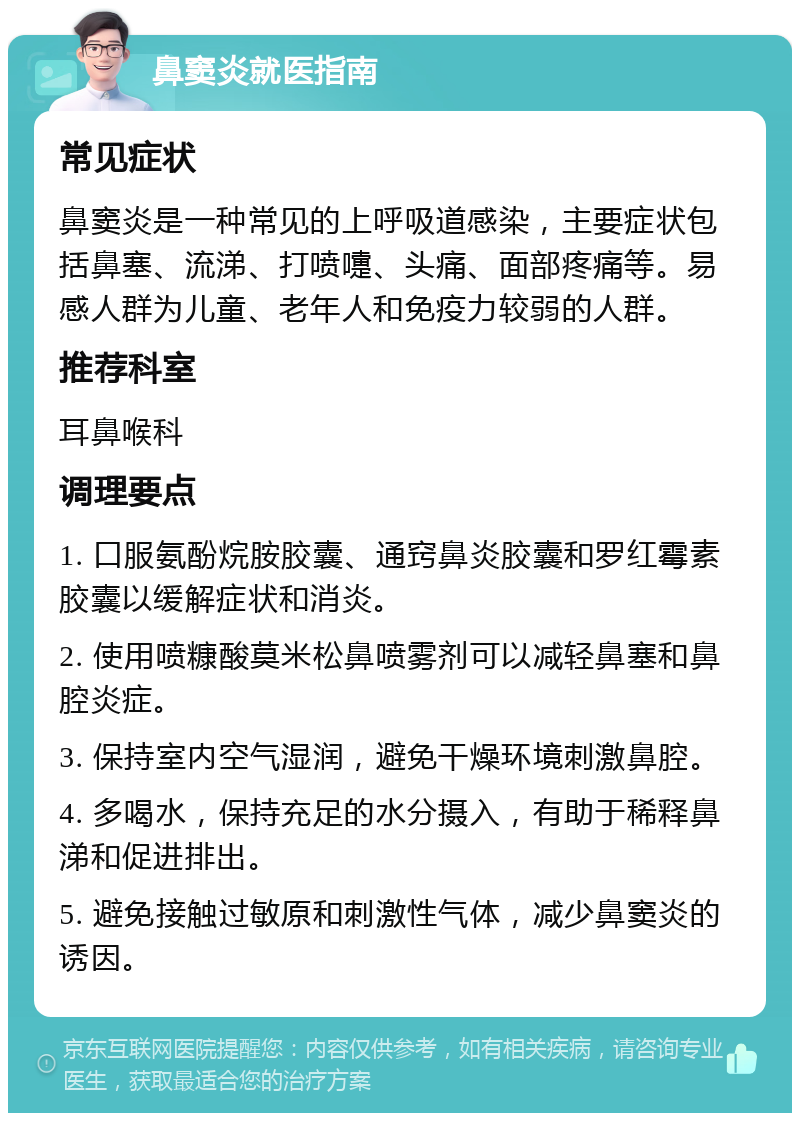 鼻窦炎就医指南 常见症状 鼻窦炎是一种常见的上呼吸道感染，主要症状包括鼻塞、流涕、打喷嚏、头痛、面部疼痛等。易感人群为儿童、老年人和免疫力较弱的人群。 推荐科室 耳鼻喉科 调理要点 1. 口服氨酚烷胺胶囊、通窍鼻炎胶囊和罗红霉素胶囊以缓解症状和消炎。 2. 使用喷糠酸莫米松鼻喷雾剂可以减轻鼻塞和鼻腔炎症。 3. 保持室内空气湿润，避免干燥环境刺激鼻腔。 4. 多喝水，保持充足的水分摄入，有助于稀释鼻涕和促进排出。 5. 避免接触过敏原和刺激性气体，减少鼻窦炎的诱因。