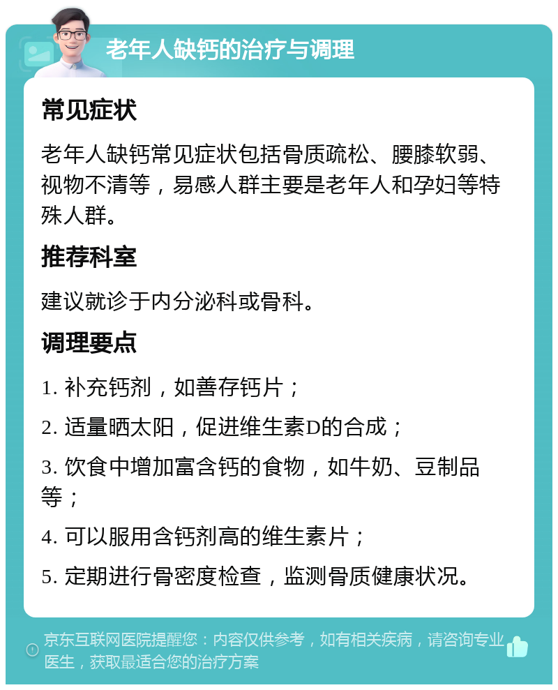 老年人缺钙的治疗与调理 常见症状 老年人缺钙常见症状包括骨质疏松、腰膝软弱、视物不清等，易感人群主要是老年人和孕妇等特殊人群。 推荐科室 建议就诊于内分泌科或骨科。 调理要点 1. 补充钙剂，如善存钙片； 2. 适量晒太阳，促进维生素D的合成； 3. 饮食中增加富含钙的食物，如牛奶、豆制品等； 4. 可以服用含钙剂高的维生素片； 5. 定期进行骨密度检查，监测骨质健康状况。