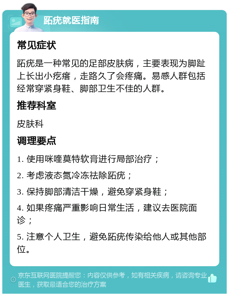 跖疣就医指南 常见症状 跖疣是一种常见的足部皮肤病，主要表现为脚趾上长出小疙瘩，走路久了会疼痛。易感人群包括经常穿紧身鞋、脚部卫生不佳的人群。 推荐科室 皮肤科 调理要点 1. 使用咪喹莫特软膏进行局部治疗； 2. 考虑液态氮冷冻祛除跖疣； 3. 保持脚部清洁干燥，避免穿紧身鞋； 4. 如果疼痛严重影响日常生活，建议去医院面诊； 5. 注意个人卫生，避免跖疣传染给他人或其他部位。