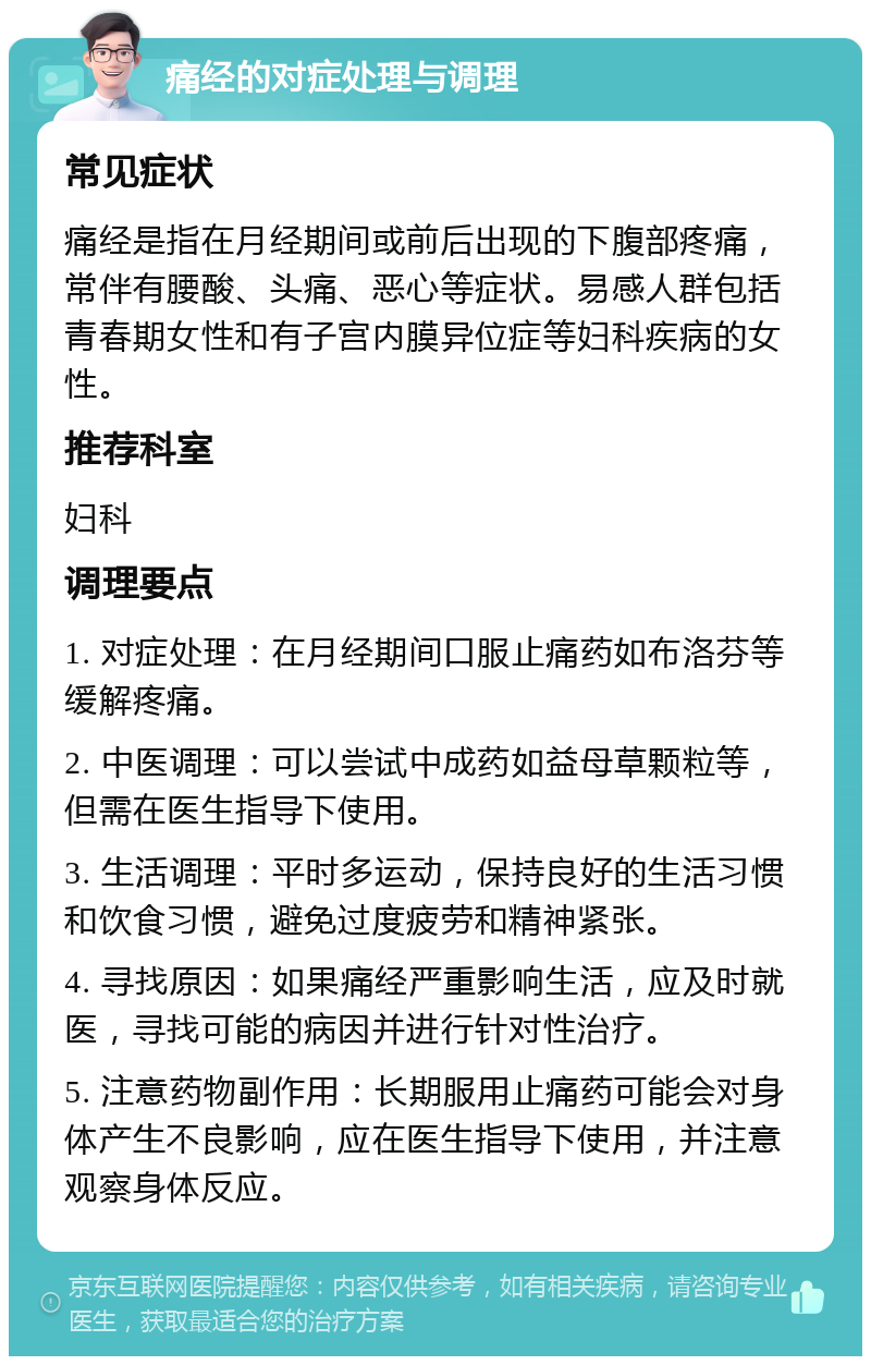 痛经的对症处理与调理 常见症状 痛经是指在月经期间或前后出现的下腹部疼痛，常伴有腰酸、头痛、恶心等症状。易感人群包括青春期女性和有子宫内膜异位症等妇科疾病的女性。 推荐科室 妇科 调理要点 1. 对症处理：在月经期间口服止痛药如布洛芬等缓解疼痛。 2. 中医调理：可以尝试中成药如益母草颗粒等，但需在医生指导下使用。 3. 生活调理：平时多运动，保持良好的生活习惯和饮食习惯，避免过度疲劳和精神紧张。 4. 寻找原因：如果痛经严重影响生活，应及时就医，寻找可能的病因并进行针对性治疗。 5. 注意药物副作用：长期服用止痛药可能会对身体产生不良影响，应在医生指导下使用，并注意观察身体反应。