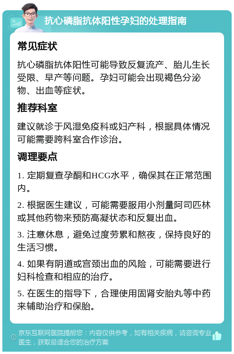 抗心磷脂抗体阳性孕妇的处理指南 常见症状 抗心磷脂抗体阳性可能导致反复流产、胎儿生长受限、早产等问题。孕妇可能会出现褐色分泌物、出血等症状。 推荐科室 建议就诊于风湿免疫科或妇产科，根据具体情况可能需要跨科室合作诊治。 调理要点 1. 定期复查孕酮和HCG水平，确保其在正常范围内。 2. 根据医生建议，可能需要服用小剂量阿司匹林或其他药物来预防高凝状态和反复出血。 3. 注意休息，避免过度劳累和熬夜，保持良好的生活习惯。 4. 如果有阴道或宫颈出血的风险，可能需要进行妇科检查和相应的治疗。 5. 在医生的指导下，合理使用固肾安胎丸等中药来辅助治疗和保胎。