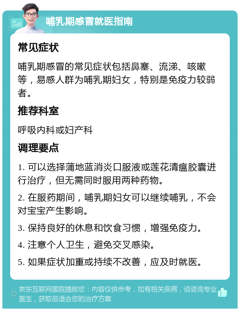 哺乳期感冒就医指南 常见症状 哺乳期感冒的常见症状包括鼻塞、流涕、咳嗽等，易感人群为哺乳期妇女，特别是免疫力较弱者。 推荐科室 呼吸内科或妇产科 调理要点 1. 可以选择蒲地蓝消炎口服液或莲花清瘟胶囊进行治疗，但无需同时服用两种药物。 2. 在服药期间，哺乳期妇女可以继续哺乳，不会对宝宝产生影响。 3. 保持良好的休息和饮食习惯，增强免疫力。 4. 注意个人卫生，避免交叉感染。 5. 如果症状加重或持续不改善，应及时就医。