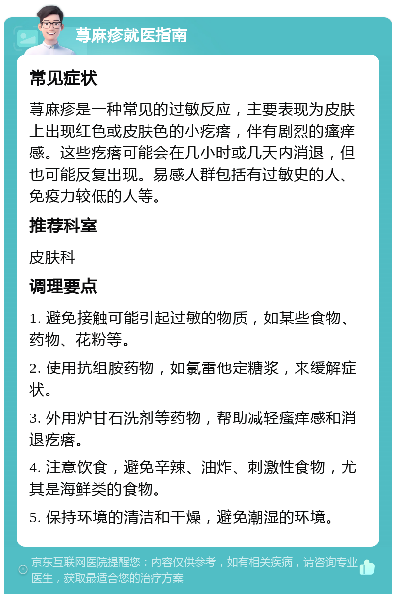 荨麻疹就医指南 常见症状 荨麻疹是一种常见的过敏反应，主要表现为皮肤上出现红色或皮肤色的小疙瘩，伴有剧烈的瘙痒感。这些疙瘩可能会在几小时或几天内消退，但也可能反复出现。易感人群包括有过敏史的人、免疫力较低的人等。 推荐科室 皮肤科 调理要点 1. 避免接触可能引起过敏的物质，如某些食物、药物、花粉等。 2. 使用抗组胺药物，如氯雷他定糖浆，来缓解症状。 3. 外用炉甘石洗剂等药物，帮助减轻瘙痒感和消退疙瘩。 4. 注意饮食，避免辛辣、油炸、刺激性食物，尤其是海鲜类的食物。 5. 保持环境的清洁和干燥，避免潮湿的环境。