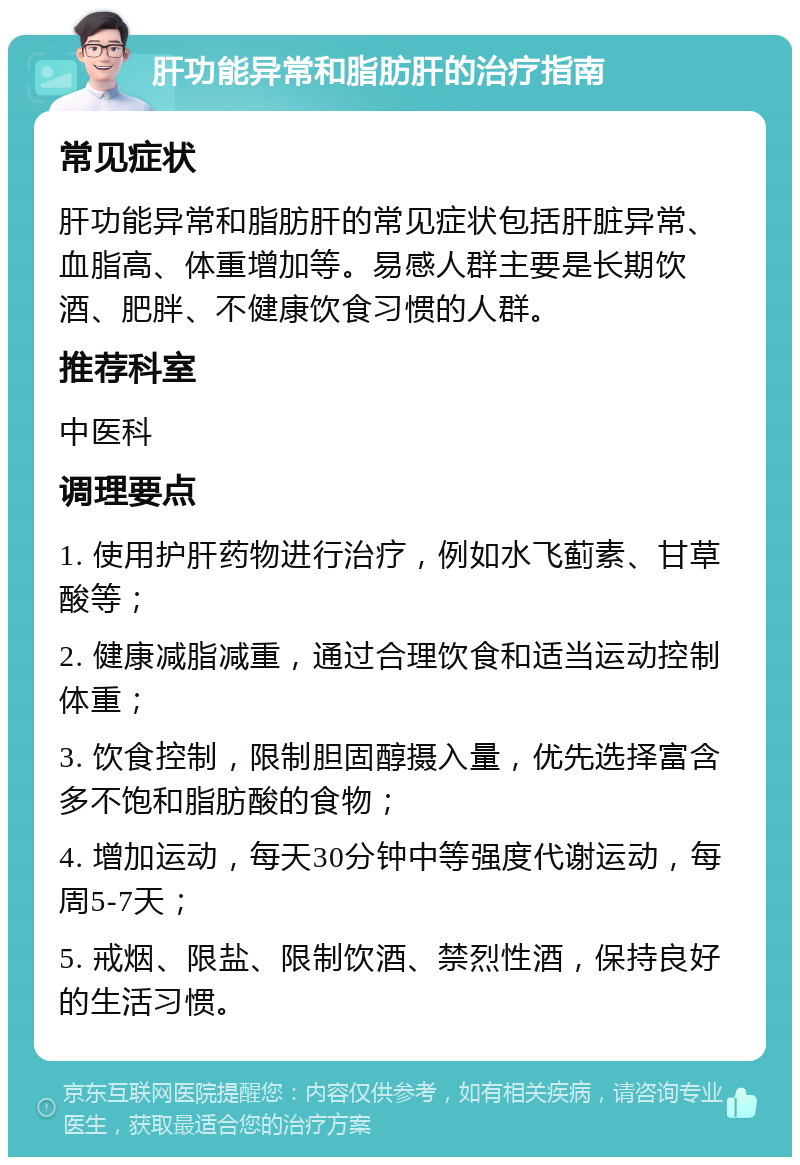 肝功能异常和脂肪肝的治疗指南 常见症状 肝功能异常和脂肪肝的常见症状包括肝脏异常、血脂高、体重增加等。易感人群主要是长期饮酒、肥胖、不健康饮食习惯的人群。 推荐科室 中医科 调理要点 1. 使用护肝药物进行治疗，例如水飞蓟素、甘草酸等； 2. 健康减脂减重，通过合理饮食和适当运动控制体重； 3. 饮食控制，限制胆固醇摄入量，优先选择富含多不饱和脂肪酸的食物； 4. 增加运动，每天30分钟中等强度代谢运动，每周5-7天； 5. 戒烟、限盐、限制饮酒、禁烈性酒，保持良好的生活习惯。