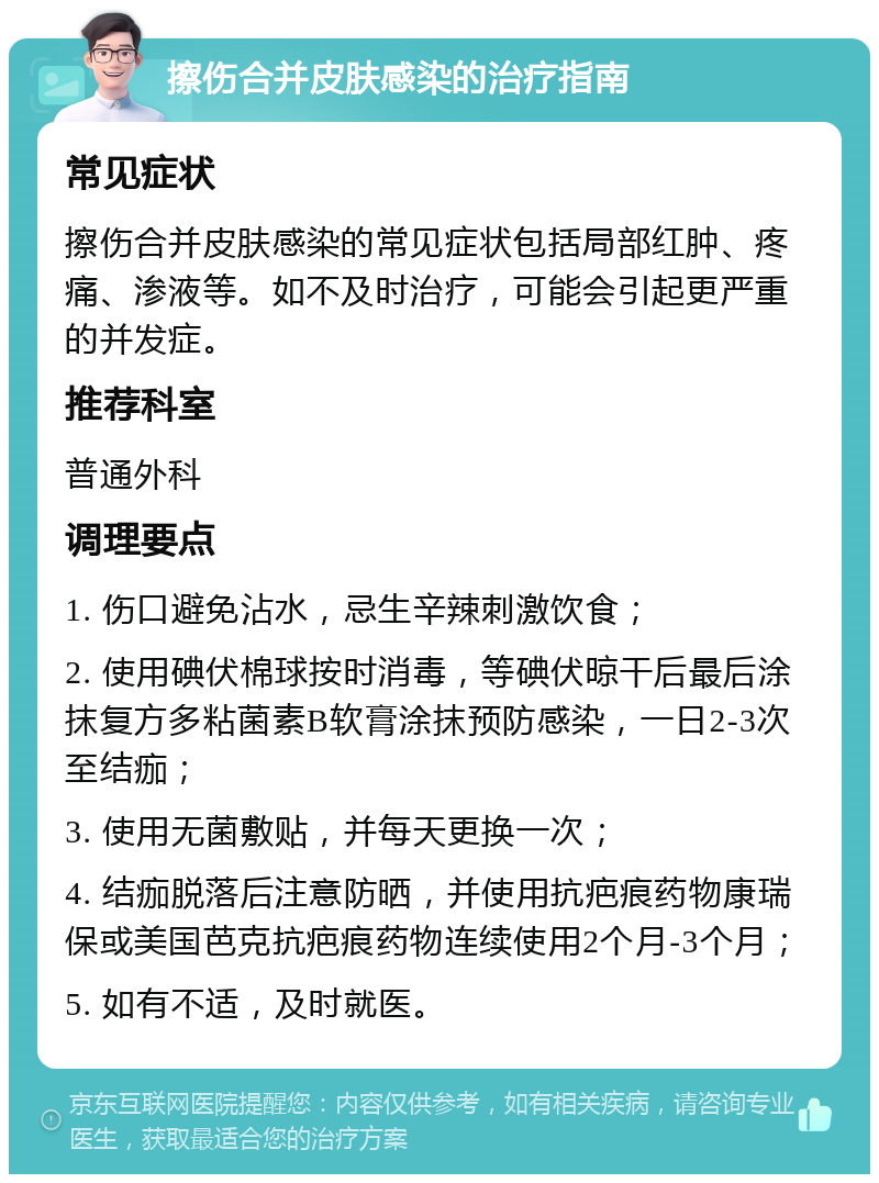 擦伤合并皮肤感染的治疗指南 常见症状 擦伤合并皮肤感染的常见症状包括局部红肿、疼痛、渗液等。如不及时治疗，可能会引起更严重的并发症。 推荐科室 普通外科 调理要点 1. 伤口避免沾水，忌生辛辣刺激饮食； 2. 使用碘伏棉球按时消毒，等碘伏晾干后最后涂抹复方多粘菌素B软膏涂抹预防感染，一日2-3次至结痂； 3. 使用无菌敷贴，并每天更换一次； 4. 结痂脱落后注意防晒，并使用抗疤痕药物康瑞保或美国芭克抗疤痕药物连续使用2个月-3个月； 5. 如有不适，及时就医。