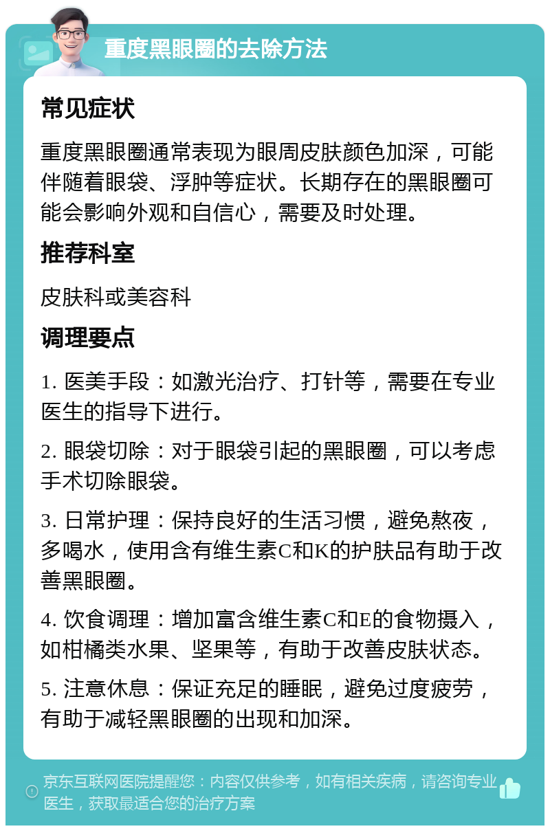 重度黑眼圈的去除方法 常见症状 重度黑眼圈通常表现为眼周皮肤颜色加深，可能伴随着眼袋、浮肿等症状。长期存在的黑眼圈可能会影响外观和自信心，需要及时处理。 推荐科室 皮肤科或美容科 调理要点 1. 医美手段：如激光治疗、打针等，需要在专业医生的指导下进行。 2. 眼袋切除：对于眼袋引起的黑眼圈，可以考虑手术切除眼袋。 3. 日常护理：保持良好的生活习惯，避免熬夜，多喝水，使用含有维生素C和K的护肤品有助于改善黑眼圈。 4. 饮食调理：增加富含维生素C和E的食物摄入，如柑橘类水果、坚果等，有助于改善皮肤状态。 5. 注意休息：保证充足的睡眠，避免过度疲劳，有助于减轻黑眼圈的出现和加深。