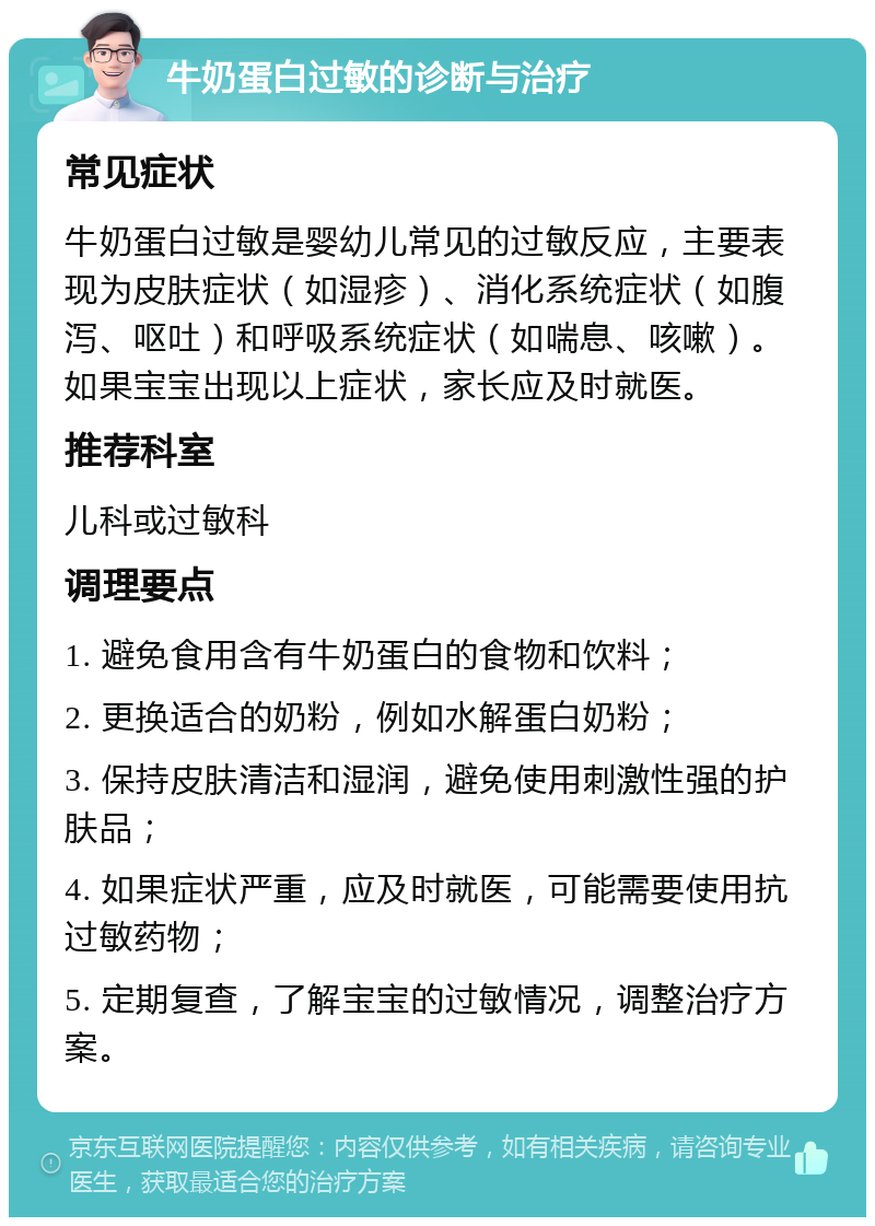 牛奶蛋白过敏的诊断与治疗 常见症状 牛奶蛋白过敏是婴幼儿常见的过敏反应，主要表现为皮肤症状（如湿疹）、消化系统症状（如腹泻、呕吐）和呼吸系统症状（如喘息、咳嗽）。如果宝宝出现以上症状，家长应及时就医。 推荐科室 儿科或过敏科 调理要点 1. 避免食用含有牛奶蛋白的食物和饮料； 2. 更换适合的奶粉，例如水解蛋白奶粉； 3. 保持皮肤清洁和湿润，避免使用刺激性强的护肤品； 4. 如果症状严重，应及时就医，可能需要使用抗过敏药物； 5. 定期复查，了解宝宝的过敏情况，调整治疗方案。