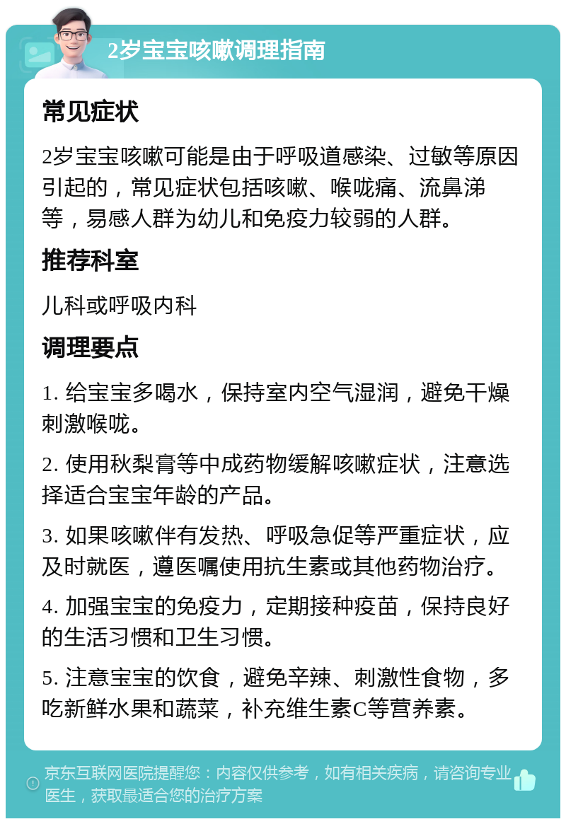 2岁宝宝咳嗽调理指南 常见症状 2岁宝宝咳嗽可能是由于呼吸道感染、过敏等原因引起的，常见症状包括咳嗽、喉咙痛、流鼻涕等，易感人群为幼儿和免疫力较弱的人群。 推荐科室 儿科或呼吸内科 调理要点 1. 给宝宝多喝水，保持室内空气湿润，避免干燥刺激喉咙。 2. 使用秋梨膏等中成药物缓解咳嗽症状，注意选择适合宝宝年龄的产品。 3. 如果咳嗽伴有发热、呼吸急促等严重症状，应及时就医，遵医嘱使用抗生素或其他药物治疗。 4. 加强宝宝的免疫力，定期接种疫苗，保持良好的生活习惯和卫生习惯。 5. 注意宝宝的饮食，避免辛辣、刺激性食物，多吃新鲜水果和蔬菜，补充维生素C等营养素。