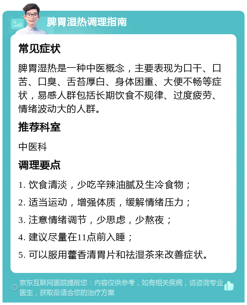 脾胃湿热调理指南 常见症状 脾胃湿热是一种中医概念，主要表现为口干、口苦、口臭、舌苔厚白、身体困重、大便不畅等症状，易感人群包括长期饮食不规律、过度疲劳、情绪波动大的人群。 推荐科室 中医科 调理要点 1. 饮食清淡，少吃辛辣油腻及生冷食物； 2. 适当运动，增强体质，缓解情绪压力； 3. 注意情绪调节，少思虑，少熬夜； 4. 建议尽量在11点前入睡； 5. 可以服用藿香清胃片和祛湿茶来改善症状。