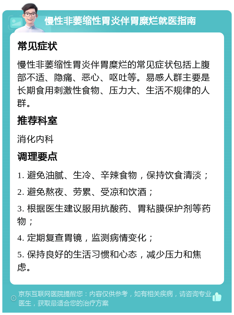 慢性非萎缩性胃炎伴胃糜烂就医指南 常见症状 慢性非萎缩性胃炎伴胃糜烂的常见症状包括上腹部不适、隐痛、恶心、呕吐等。易感人群主要是长期食用刺激性食物、压力大、生活不规律的人群。 推荐科室 消化内科 调理要点 1. 避免油腻、生冷、辛辣食物，保持饮食清淡； 2. 避免熬夜、劳累、受凉和饮酒； 3. 根据医生建议服用抗酸药、胃粘膜保护剂等药物； 4. 定期复查胃镜，监测病情变化； 5. 保持良好的生活习惯和心态，减少压力和焦虑。