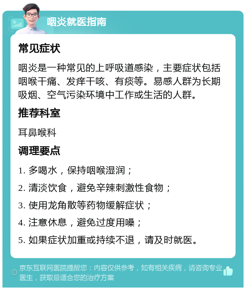 咽炎就医指南 常见症状 咽炎是一种常见的上呼吸道感染，主要症状包括咽喉干痛、发痒干咳、有痰等。易感人群为长期吸烟、空气污染环境中工作或生活的人群。 推荐科室 耳鼻喉科 调理要点 1. 多喝水，保持咽喉湿润； 2. 清淡饮食，避免辛辣刺激性食物； 3. 使用龙角散等药物缓解症状； 4. 注意休息，避免过度用嗓； 5. 如果症状加重或持续不退，请及时就医。