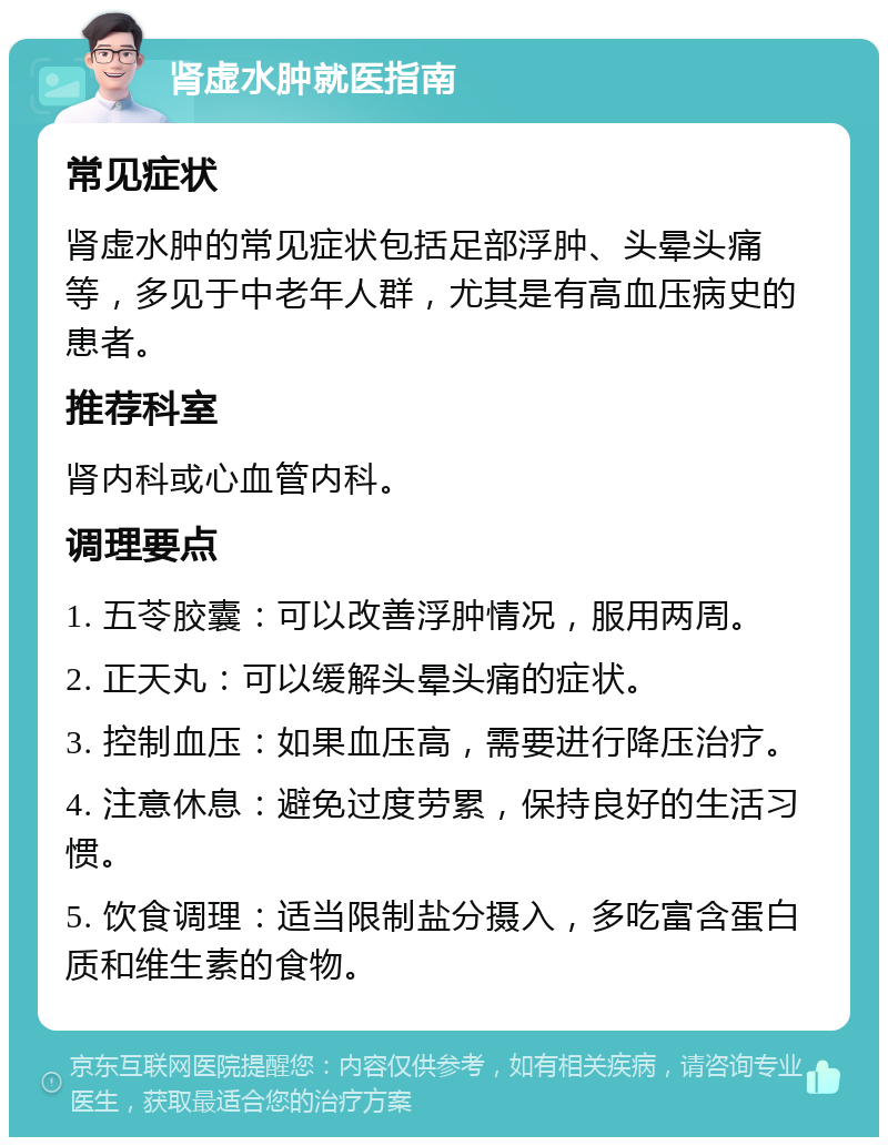 肾虚水肿就医指南 常见症状 肾虚水肿的常见症状包括足部浮肿、头晕头痛等，多见于中老年人群，尤其是有高血压病史的患者。 推荐科室 肾内科或心血管内科。 调理要点 1. 五苓胶囊：可以改善浮肿情况，服用两周。 2. 正天丸：可以缓解头晕头痛的症状。 3. 控制血压：如果血压高，需要进行降压治疗。 4. 注意休息：避免过度劳累，保持良好的生活习惯。 5. 饮食调理：适当限制盐分摄入，多吃富含蛋白质和维生素的食物。