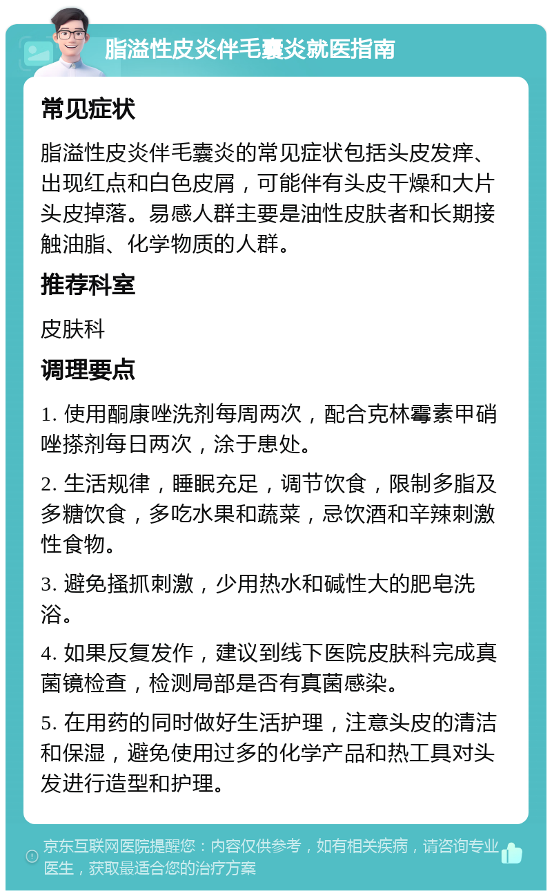 脂溢性皮炎伴毛囊炎就医指南 常见症状 脂溢性皮炎伴毛囊炎的常见症状包括头皮发痒、出现红点和白色皮屑，可能伴有头皮干燥和大片头皮掉落。易感人群主要是油性皮肤者和长期接触油脂、化学物质的人群。 推荐科室 皮肤科 调理要点 1. 使用酮康唑洗剂每周两次，配合克林霉素甲硝唑搽剂每日两次，涂于患处。 2. 生活规律，睡眠充足，调节饮食，限制多脂及多糖饮食，多吃水果和蔬菜，忌饮酒和辛辣刺激性食物。 3. 避免搔抓刺激，少用热水和碱性大的肥皂洗浴。 4. 如果反复发作，建议到线下医院皮肤科完成真菌镜检查，检测局部是否有真菌感染。 5. 在用药的同时做好生活护理，注意头皮的清洁和保湿，避免使用过多的化学产品和热工具对头发进行造型和护理。