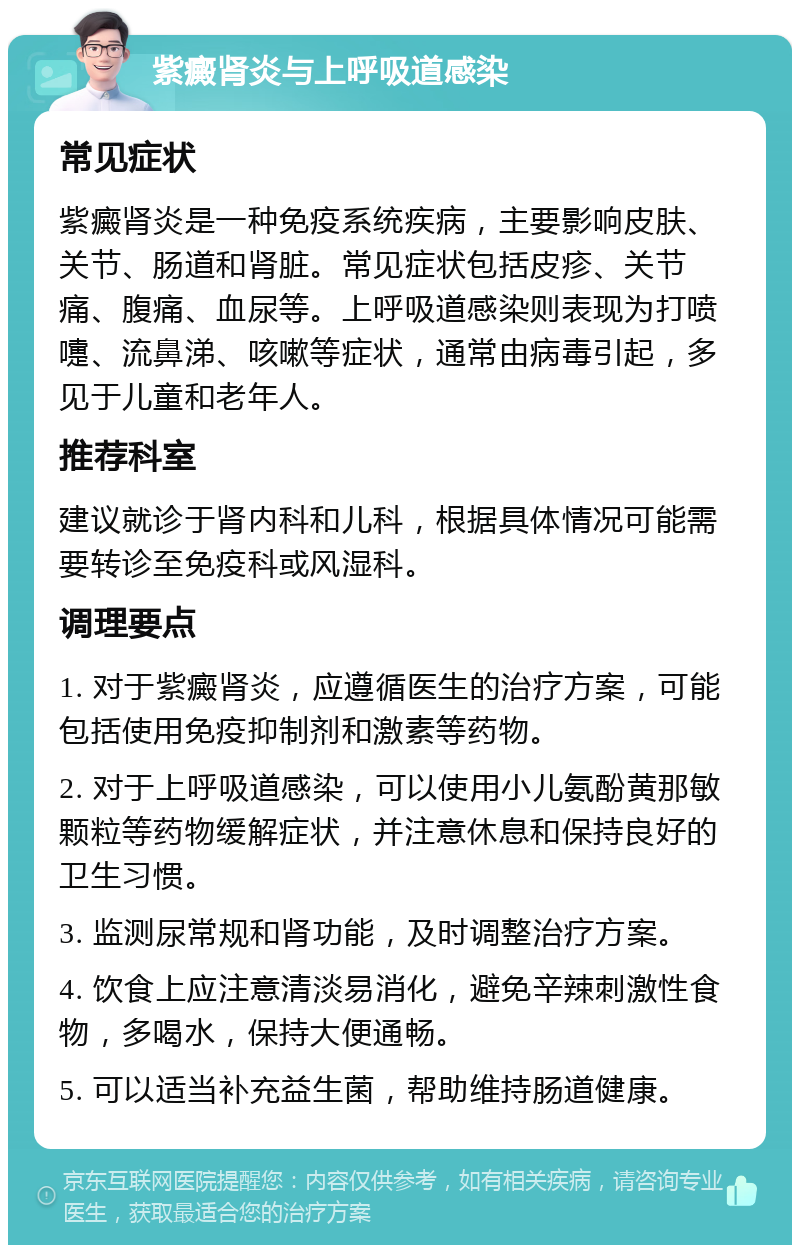 紫癜肾炎与上呼吸道感染 常见症状 紫癜肾炎是一种免疫系统疾病，主要影响皮肤、关节、肠道和肾脏。常见症状包括皮疹、关节痛、腹痛、血尿等。上呼吸道感染则表现为打喷嚏、流鼻涕、咳嗽等症状，通常由病毒引起，多见于儿童和老年人。 推荐科室 建议就诊于肾内科和儿科，根据具体情况可能需要转诊至免疫科或风湿科。 调理要点 1. 对于紫癜肾炎，应遵循医生的治疗方案，可能包括使用免疫抑制剂和激素等药物。 2. 对于上呼吸道感染，可以使用小儿氨酚黄那敏颗粒等药物缓解症状，并注意休息和保持良好的卫生习惯。 3. 监测尿常规和肾功能，及时调整治疗方案。 4. 饮食上应注意清淡易消化，避免辛辣刺激性食物，多喝水，保持大便通畅。 5. 可以适当补充益生菌，帮助维持肠道健康。