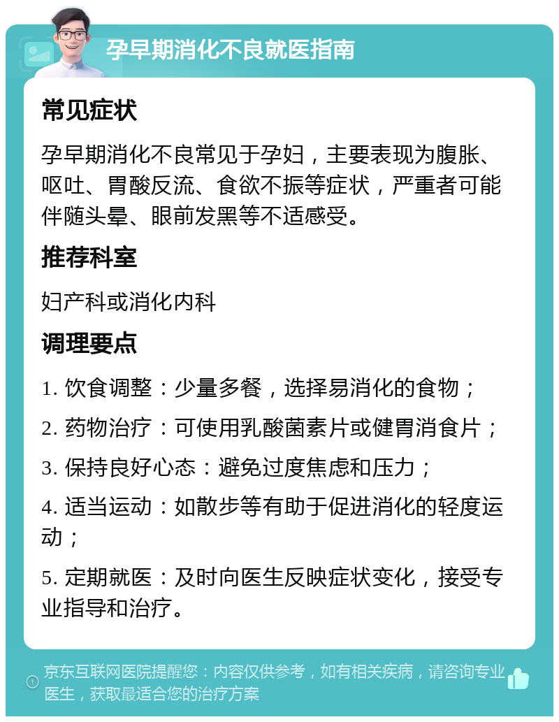 孕早期消化不良就医指南 常见症状 孕早期消化不良常见于孕妇，主要表现为腹胀、呕吐、胃酸反流、食欲不振等症状，严重者可能伴随头晕、眼前发黑等不适感受。 推荐科室 妇产科或消化内科 调理要点 1. 饮食调整：少量多餐，选择易消化的食物； 2. 药物治疗：可使用乳酸菌素片或健胃消食片； 3. 保持良好心态：避免过度焦虑和压力； 4. 适当运动：如散步等有助于促进消化的轻度运动； 5. 定期就医：及时向医生反映症状变化，接受专业指导和治疗。