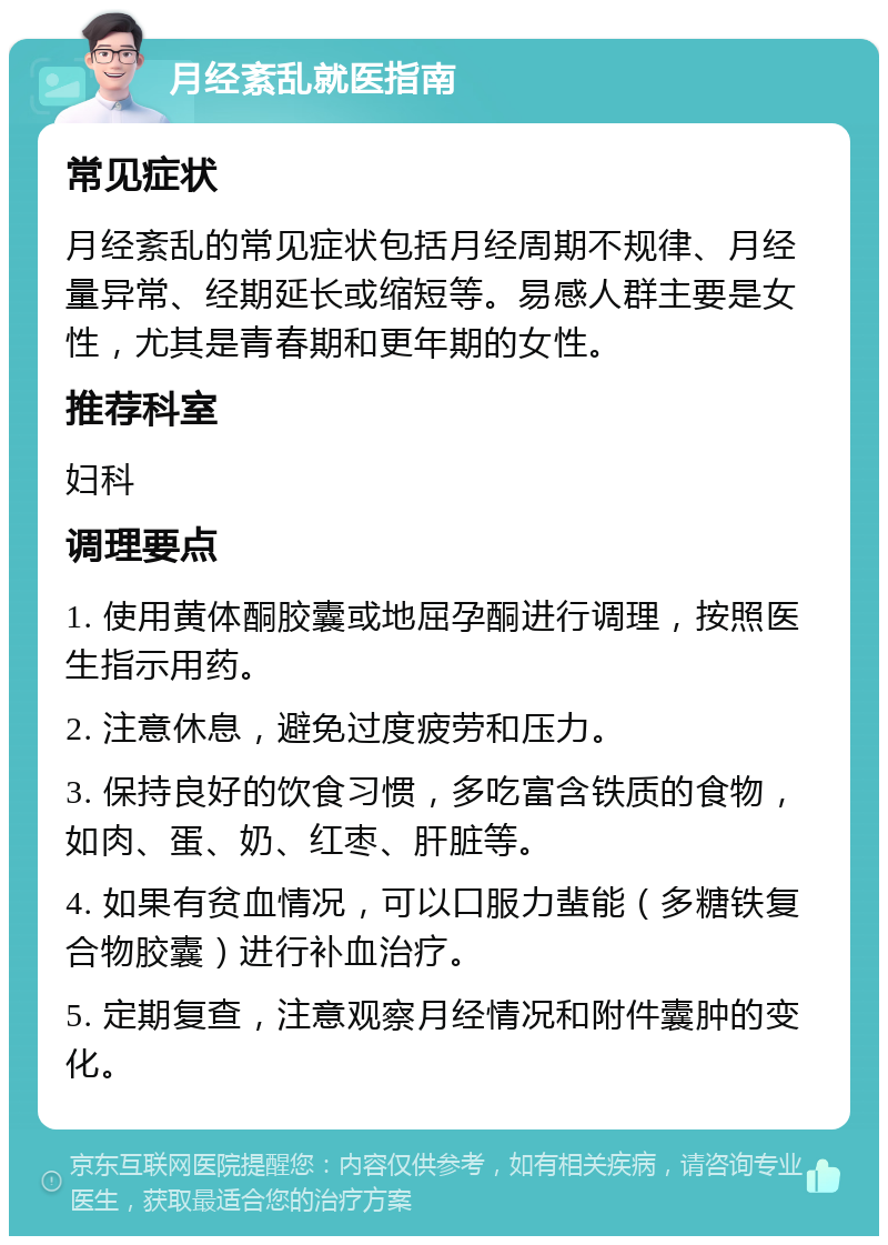 月经紊乱就医指南 常见症状 月经紊乱的常见症状包括月经周期不规律、月经量异常、经期延长或缩短等。易感人群主要是女性，尤其是青春期和更年期的女性。 推荐科室 妇科 调理要点 1. 使用黄体酮胶囊或地屈孕酮进行调理，按照医生指示用药。 2. 注意休息，避免过度疲劳和压力。 3. 保持良好的饮食习惯，多吃富含铁质的食物，如肉、蛋、奶、红枣、肝脏等。 4. 如果有贫血情况，可以口服力蜚能（多糖铁复合物胶囊）进行补血治疗。 5. 定期复查，注意观察月经情况和附件囊肿的变化。