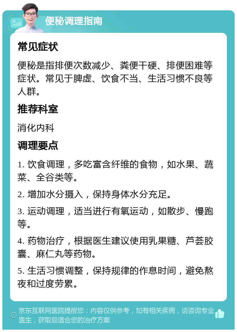 便秘调理指南 常见症状 便秘是指排便次数减少、粪便干硬、排便困难等症状。常见于脾虚、饮食不当、生活习惯不良等人群。 推荐科室 消化内科 调理要点 1. 饮食调理，多吃富含纤维的食物，如水果、蔬菜、全谷类等。 2. 增加水分摄入，保持身体水分充足。 3. 运动调理，适当进行有氧运动，如散步、慢跑等。 4. 药物治疗，根据医生建议使用乳果糖、芦荟胶囊、麻仁丸等药物。 5. 生活习惯调整，保持规律的作息时间，避免熬夜和过度劳累。