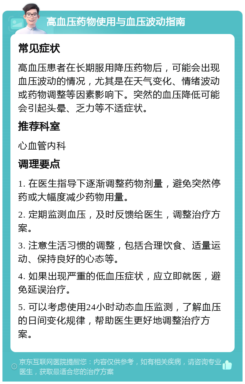 高血压药物使用与血压波动指南 常见症状 高血压患者在长期服用降压药物后，可能会出现血压波动的情况，尤其是在天气变化、情绪波动或药物调整等因素影响下。突然的血压降低可能会引起头晕、乏力等不适症状。 推荐科室 心血管内科 调理要点 1. 在医生指导下逐渐调整药物剂量，避免突然停药或大幅度减少药物用量。 2. 定期监测血压，及时反馈给医生，调整治疗方案。 3. 注意生活习惯的调整，包括合理饮食、适量运动、保持良好的心态等。 4. 如果出现严重的低血压症状，应立即就医，避免延误治疗。 5. 可以考虑使用24小时动态血压监测，了解血压的日间变化规律，帮助医生更好地调整治疗方案。