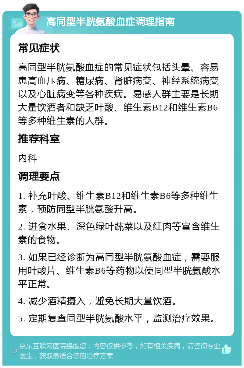 高同型半胱氨酸血症调理指南 常见症状 高同型半胱氨酸血症的常见症状包括头晕、容易患高血压病、糖尿病、肾脏病变、神经系统病变以及心脏病变等各种疾病。易感人群主要是长期大量饮酒者和缺乏叶酸、维生素B12和维生素B6等多种维生素的人群。 推荐科室 内科 调理要点 1. 补充叶酸、维生素B12和维生素B6等多种维生素，预防同型半胱氨酸升高。 2. 进食水果、深色绿叶蔬菜以及红肉等富含维生素的食物。 3. 如果已经诊断为高同型半胱氨酸血症，需要服用叶酸片、维生素B6等药物以使同型半胱氨酸水平正常。 4. 减少酒精摄入，避免长期大量饮酒。 5. 定期复查同型半胱氨酸水平，监测治疗效果。