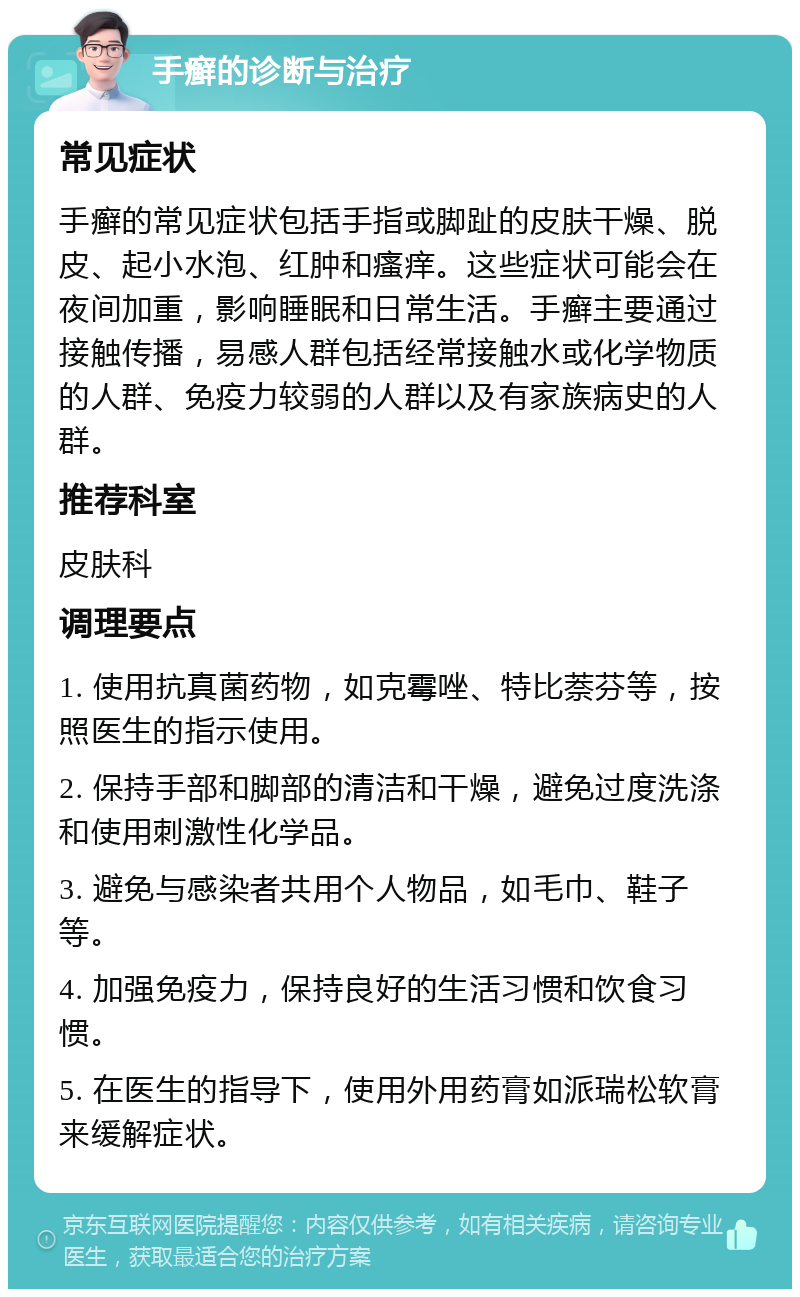 手癣的诊断与治疗 常见症状 手癣的常见症状包括手指或脚趾的皮肤干燥、脱皮、起小水泡、红肿和瘙痒。这些症状可能会在夜间加重，影响睡眠和日常生活。手癣主要通过接触传播，易感人群包括经常接触水或化学物质的人群、免疫力较弱的人群以及有家族病史的人群。 推荐科室 皮肤科 调理要点 1. 使用抗真菌药物，如克霉唑、特比萘芬等，按照医生的指示使用。 2. 保持手部和脚部的清洁和干燥，避免过度洗涤和使用刺激性化学品。 3. 避免与感染者共用个人物品，如毛巾、鞋子等。 4. 加强免疫力，保持良好的生活习惯和饮食习惯。 5. 在医生的指导下，使用外用药膏如派瑞松软膏来缓解症状。