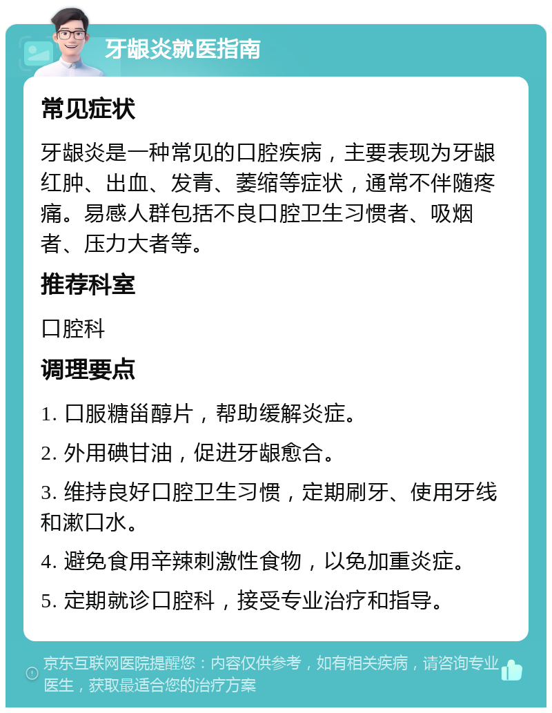 牙龈炎就医指南 常见症状 牙龈炎是一种常见的口腔疾病，主要表现为牙龈红肿、出血、发青、萎缩等症状，通常不伴随疼痛。易感人群包括不良口腔卫生习惯者、吸烟者、压力大者等。 推荐科室 口腔科 调理要点 1. 口服糖甾醇片，帮助缓解炎症。 2. 外用碘甘油，促进牙龈愈合。 3. 维持良好口腔卫生习惯，定期刷牙、使用牙线和漱口水。 4. 避免食用辛辣刺激性食物，以免加重炎症。 5. 定期就诊口腔科，接受专业治疗和指导。