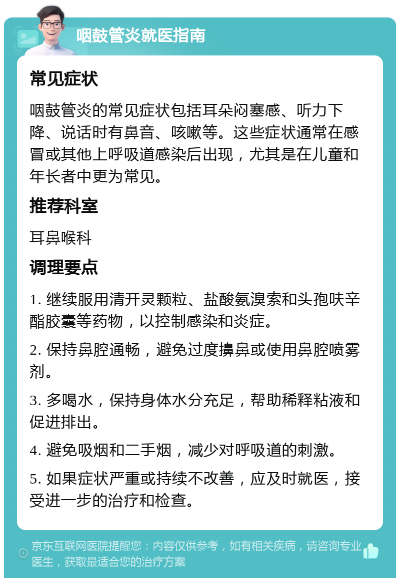 咽鼓管炎就医指南 常见症状 咽鼓管炎的常见症状包括耳朵闷塞感、听力下降、说话时有鼻音、咳嗽等。这些症状通常在感冒或其他上呼吸道感染后出现，尤其是在儿童和年长者中更为常见。 推荐科室 耳鼻喉科 调理要点 1. 继续服用清开灵颗粒、盐酸氨溴索和头孢呋辛酯胶囊等药物，以控制感染和炎症。 2. 保持鼻腔通畅，避免过度擤鼻或使用鼻腔喷雾剂。 3. 多喝水，保持身体水分充足，帮助稀释粘液和促进排出。 4. 避免吸烟和二手烟，减少对呼吸道的刺激。 5. 如果症状严重或持续不改善，应及时就医，接受进一步的治疗和检查。