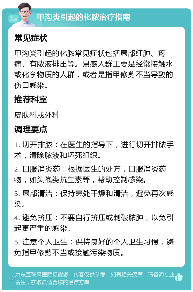 甲沟炎引起的化脓治疗指南 常见症状 甲沟炎引起的化脓常见症状包括局部红肿、疼痛、有脓液排出等。易感人群主要是经常接触水或化学物质的人群，或者是指甲修剪不当导致的伤口感染。 推荐科室 皮肤科或外科 调理要点 1. 切开排脓：在医生的指导下，进行切开排脓手术，清除脓液和坏死组织。 2. 口服消炎药：根据医生的处方，口服消炎药物，如头孢类抗生素等，帮助控制感染。 3. 局部清洁：保持患处干燥和清洁，避免再次感染。 4. 避免挤压：不要自行挤压或刺破脓肿，以免引起更严重的感染。 5. 注意个人卫生：保持良好的个人卫生习惯，避免指甲修剪不当或接触污染物质。