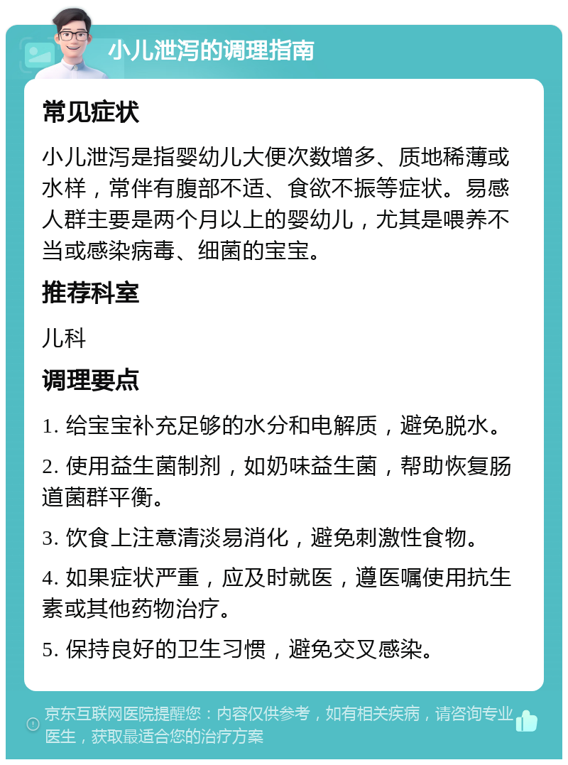 小儿泄泻的调理指南 常见症状 小儿泄泻是指婴幼儿大便次数增多、质地稀薄或水样，常伴有腹部不适、食欲不振等症状。易感人群主要是两个月以上的婴幼儿，尤其是喂养不当或感染病毒、细菌的宝宝。 推荐科室 儿科 调理要点 1. 给宝宝补充足够的水分和电解质，避免脱水。 2. 使用益生菌制剂，如奶味益生菌，帮助恢复肠道菌群平衡。 3. 饮食上注意清淡易消化，避免刺激性食物。 4. 如果症状严重，应及时就医，遵医嘱使用抗生素或其他药物治疗。 5. 保持良好的卫生习惯，避免交叉感染。