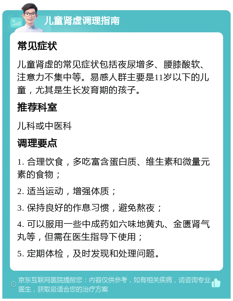 儿童肾虚调理指南 常见症状 儿童肾虚的常见症状包括夜尿增多、腰膝酸软、注意力不集中等。易感人群主要是11岁以下的儿童，尤其是生长发育期的孩子。 推荐科室 儿科或中医科 调理要点 1. 合理饮食，多吃富含蛋白质、维生素和微量元素的食物； 2. 适当运动，增强体质； 3. 保持良好的作息习惯，避免熬夜； 4. 可以服用一些中成药如六味地黄丸、金匮肾气丸等，但需在医生指导下使用； 5. 定期体检，及时发现和处理问题。