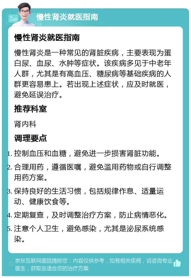 慢性肾炎就医指南 慢性肾炎就医指南 慢性肾炎是一种常见的肾脏疾病，主要表现为蛋白尿、血尿、水肿等症状。该疾病多见于中老年人群，尤其是有高血压、糖尿病等基础疾病的人群更容易患上。若出现上述症状，应及时就医，避免延误治疗。 推荐科室 肾内科 调理要点 控制血压和血糖，避免进一步损害肾脏功能。 合理用药，遵循医嘱，避免滥用药物或自行调整用药方案。 保持良好的生活习惯，包括规律作息、适量运动、健康饮食等。 定期复查，及时调整治疗方案，防止病情恶化。 注意个人卫生，避免感染，尤其是泌尿系统感染。