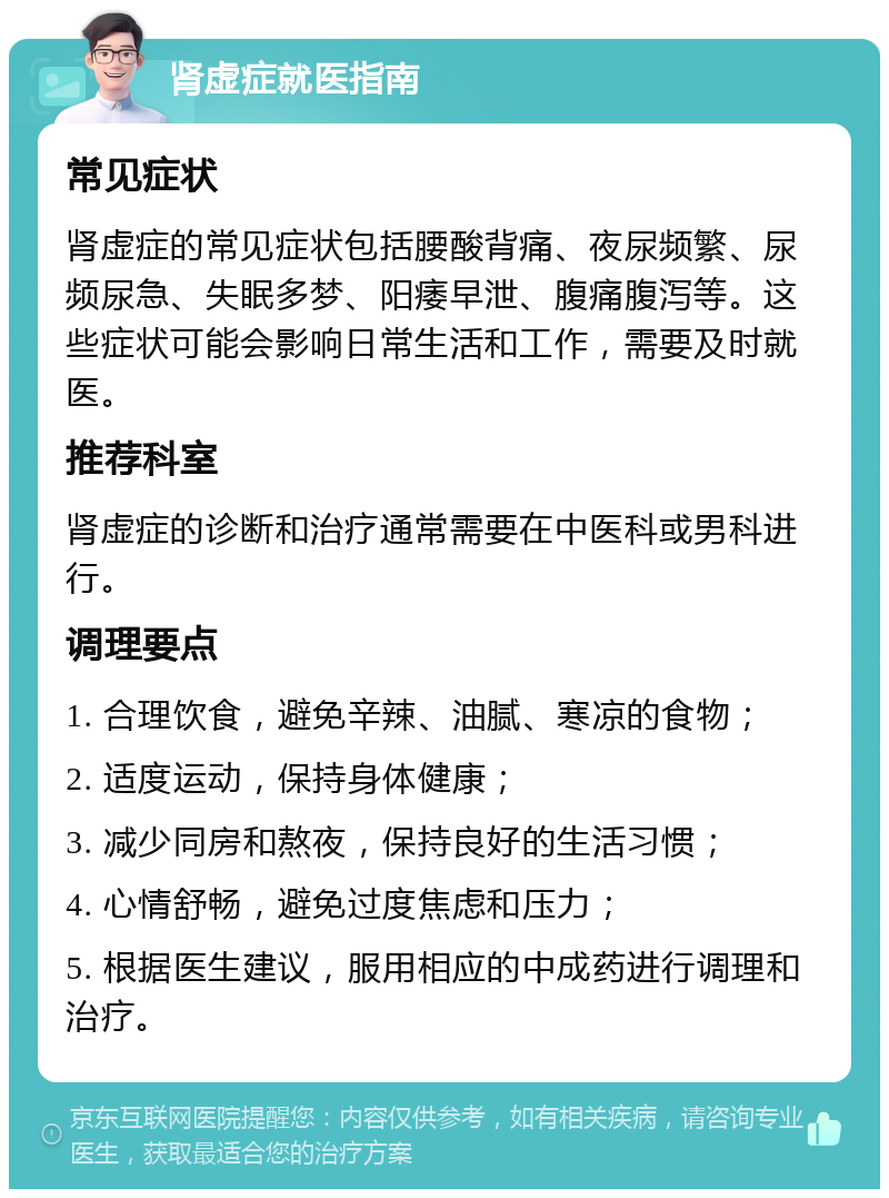 肾虚症就医指南 常见症状 肾虚症的常见症状包括腰酸背痛、夜尿频繁、尿频尿急、失眠多梦、阳痿早泄、腹痛腹泻等。这些症状可能会影响日常生活和工作，需要及时就医。 推荐科室 肾虚症的诊断和治疗通常需要在中医科或男科进行。 调理要点 1. 合理饮食，避免辛辣、油腻、寒凉的食物； 2. 适度运动，保持身体健康； 3. 减少同房和熬夜，保持良好的生活习惯； 4. 心情舒畅，避免过度焦虑和压力； 5. 根据医生建议，服用相应的中成药进行调理和治疗。