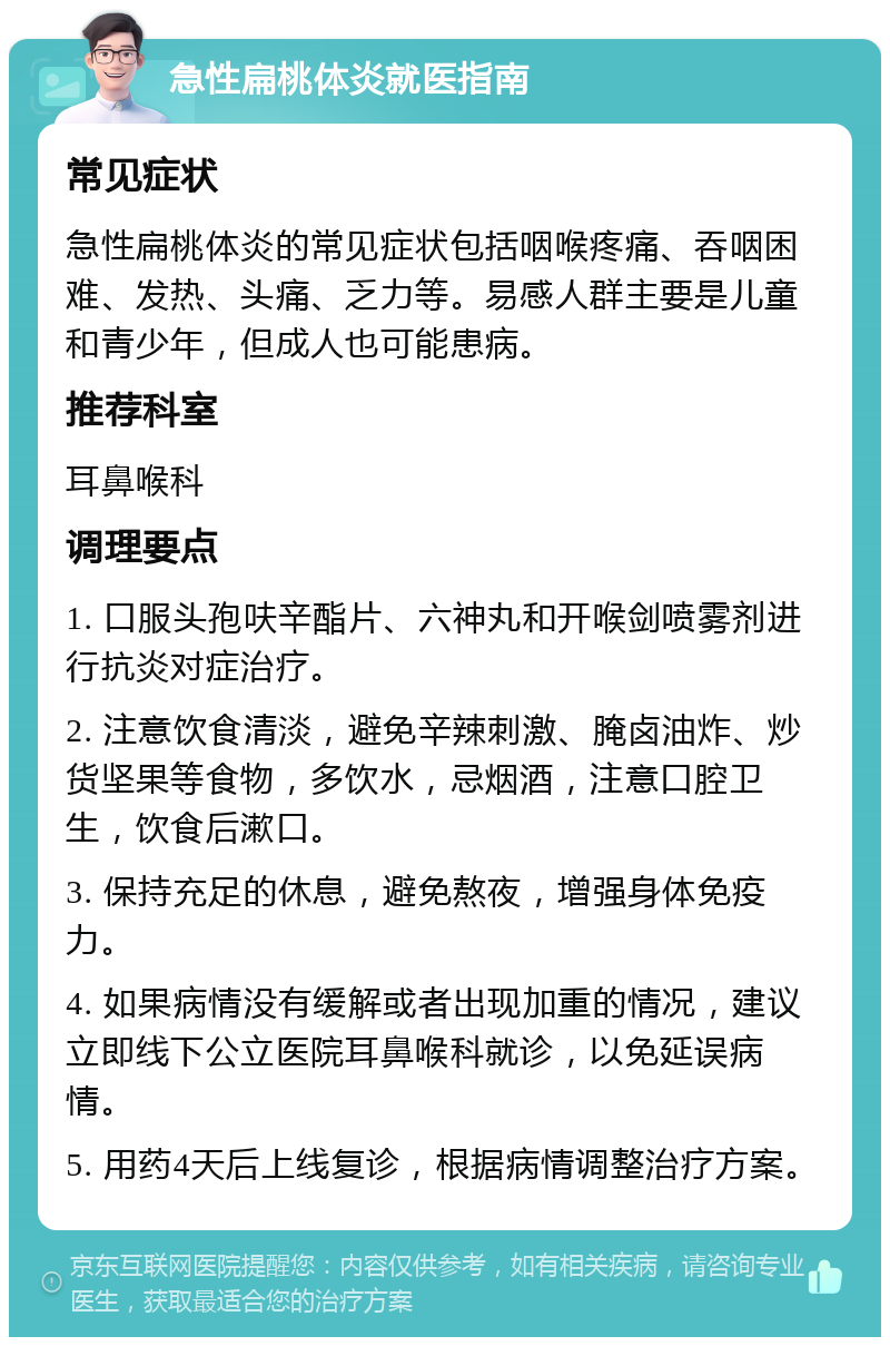 急性扁桃体炎就医指南 常见症状 急性扁桃体炎的常见症状包括咽喉疼痛、吞咽困难、发热、头痛、乏力等。易感人群主要是儿童和青少年，但成人也可能患病。 推荐科室 耳鼻喉科 调理要点 1. 口服头孢呋辛酯片、六神丸和开喉剑喷雾剂进行抗炎对症治疗。 2. 注意饮食清淡，避免辛辣刺激、腌卤油炸、炒货坚果等食物，多饮水，忌烟酒，注意口腔卫生，饮食后漱口。 3. 保持充足的休息，避免熬夜，增强身体免疫力。 4. 如果病情没有缓解或者出现加重的情况，建议立即线下公立医院耳鼻喉科就诊，以免延误病情。 5. 用药4天后上线复诊，根据病情调整治疗方案。