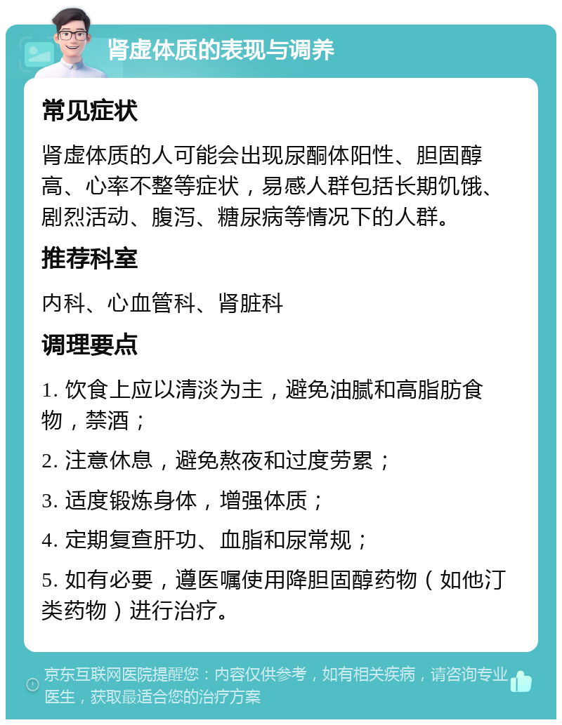 肾虚体质的表现与调养 常见症状 肾虚体质的人可能会出现尿酮体阳性、胆固醇高、心率不整等症状，易感人群包括长期饥饿、剧烈活动、腹泻、糖尿病等情况下的人群。 推荐科室 内科、心血管科、肾脏科 调理要点 1. 饮食上应以清淡为主，避免油腻和高脂肪食物，禁酒； 2. 注意休息，避免熬夜和过度劳累； 3. 适度锻炼身体，增强体质； 4. 定期复查肝功、血脂和尿常规； 5. 如有必要，遵医嘱使用降胆固醇药物（如他汀类药物）进行治疗。