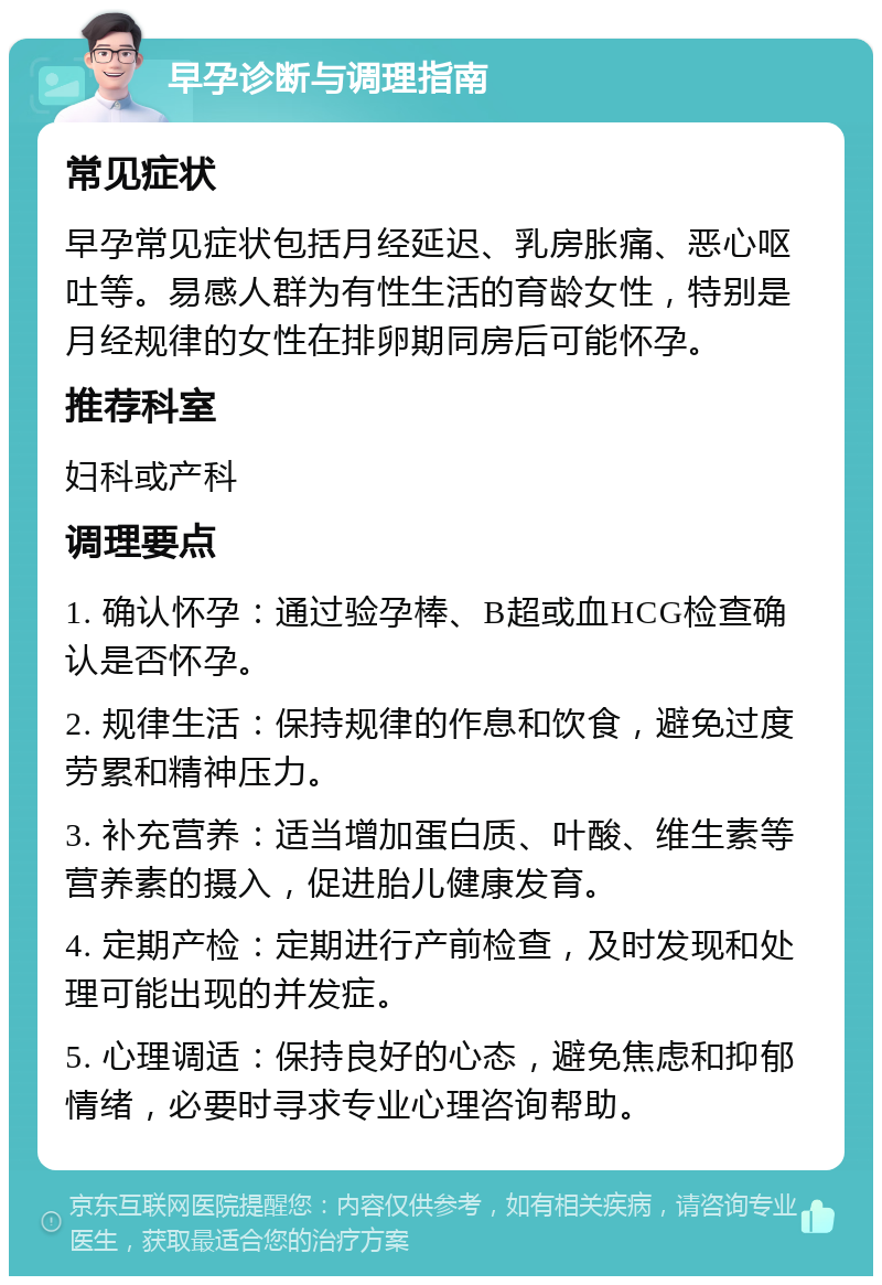 早孕诊断与调理指南 常见症状 早孕常见症状包括月经延迟、乳房胀痛、恶心呕吐等。易感人群为有性生活的育龄女性，特别是月经规律的女性在排卵期同房后可能怀孕。 推荐科室 妇科或产科 调理要点 1. 确认怀孕：通过验孕棒、B超或血HCG检查确认是否怀孕。 2. 规律生活：保持规律的作息和饮食，避免过度劳累和精神压力。 3. 补充营养：适当增加蛋白质、叶酸、维生素等营养素的摄入，促进胎儿健康发育。 4. 定期产检：定期进行产前检查，及时发现和处理可能出现的并发症。 5. 心理调适：保持良好的心态，避免焦虑和抑郁情绪，必要时寻求专业心理咨询帮助。