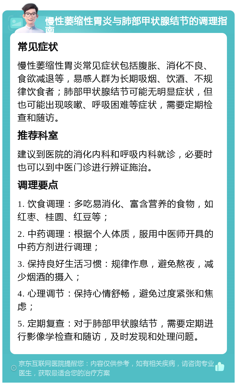 慢性萎缩性胃炎与肺部甲状腺结节的调理指南 常见症状 慢性萎缩性胃炎常见症状包括腹胀、消化不良、食欲减退等，易感人群为长期吸烟、饮酒、不规律饮食者；肺部甲状腺结节可能无明显症状，但也可能出现咳嗽、呼吸困难等症状，需要定期检查和随访。 推荐科室 建议到医院的消化内科和呼吸内科就诊，必要时也可以到中医门诊进行辨证施治。 调理要点 1. 饮食调理：多吃易消化、富含营养的食物，如红枣、桂圆、红豆等； 2. 中药调理：根据个人体质，服用中医师开具的中药方剂进行调理； 3. 保持良好生活习惯：规律作息，避免熬夜，减少烟酒的摄入； 4. 心理调节：保持心情舒畅，避免过度紧张和焦虑； 5. 定期复查：对于肺部甲状腺结节，需要定期进行影像学检查和随访，及时发现和处理问题。