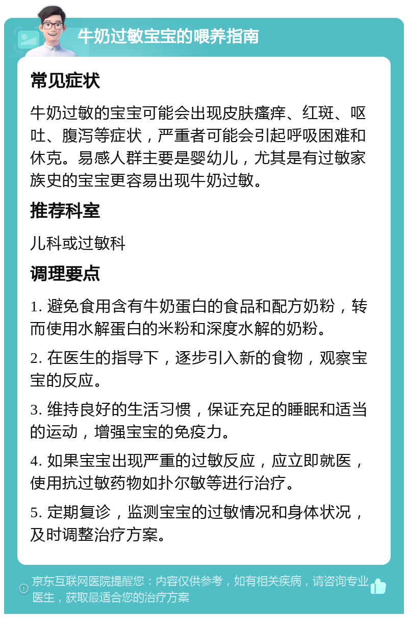 牛奶过敏宝宝的喂养指南 常见症状 牛奶过敏的宝宝可能会出现皮肤瘙痒、红斑、呕吐、腹泻等症状，严重者可能会引起呼吸困难和休克。易感人群主要是婴幼儿，尤其是有过敏家族史的宝宝更容易出现牛奶过敏。 推荐科室 儿科或过敏科 调理要点 1. 避免食用含有牛奶蛋白的食品和配方奶粉，转而使用水解蛋白的米粉和深度水解的奶粉。 2. 在医生的指导下，逐步引入新的食物，观察宝宝的反应。 3. 维持良好的生活习惯，保证充足的睡眠和适当的运动，增强宝宝的免疫力。 4. 如果宝宝出现严重的过敏反应，应立即就医，使用抗过敏药物如扑尔敏等进行治疗。 5. 定期复诊，监测宝宝的过敏情况和身体状况，及时调整治疗方案。