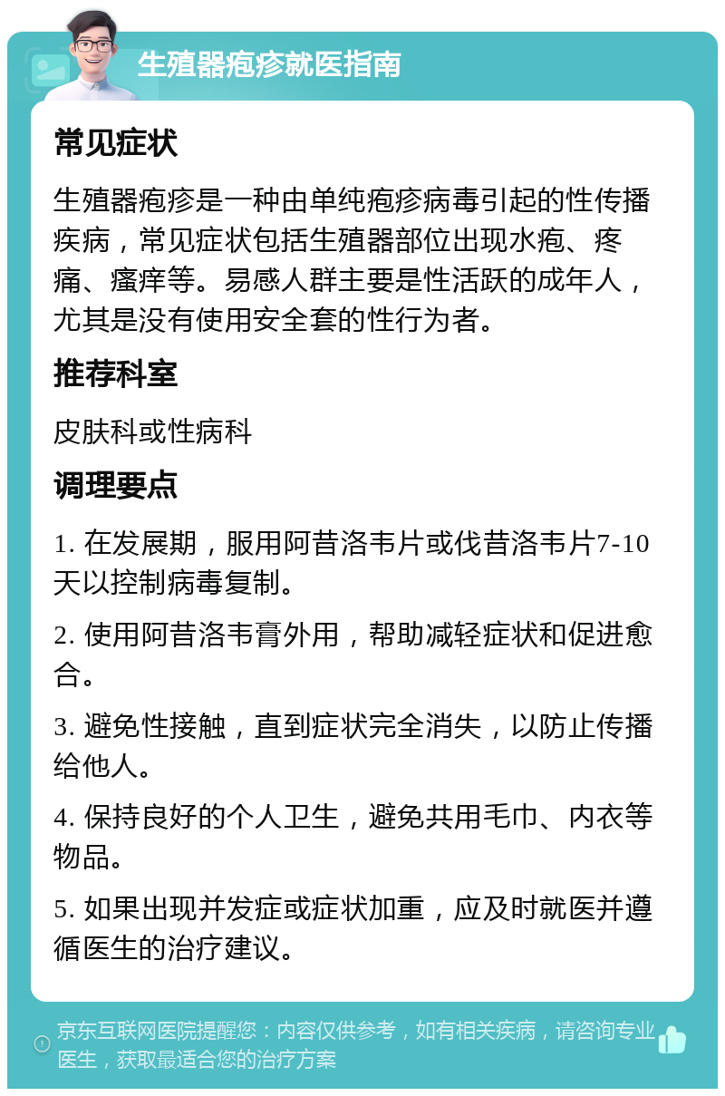 生殖器疱疹就医指南 常见症状 生殖器疱疹是一种由单纯疱疹病毒引起的性传播疾病，常见症状包括生殖器部位出现水疱、疼痛、瘙痒等。易感人群主要是性活跃的成年人，尤其是没有使用安全套的性行为者。 推荐科室 皮肤科或性病科 调理要点 1. 在发展期，服用阿昔洛韦片或伐昔洛韦片7-10天以控制病毒复制。 2. 使用阿昔洛韦膏外用，帮助减轻症状和促进愈合。 3. 避免性接触，直到症状完全消失，以防止传播给他人。 4. 保持良好的个人卫生，避免共用毛巾、内衣等物品。 5. 如果出现并发症或症状加重，应及时就医并遵循医生的治疗建议。