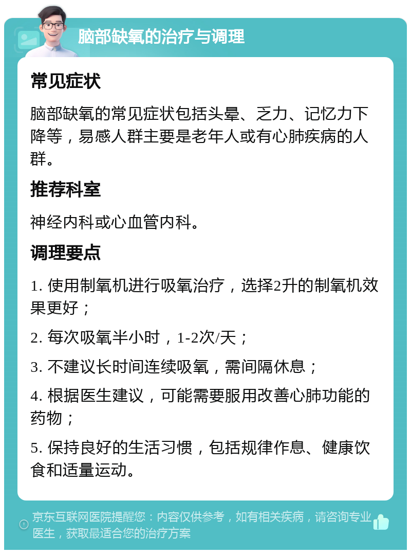 脑部缺氧的治疗与调理 常见症状 脑部缺氧的常见症状包括头晕、乏力、记忆力下降等，易感人群主要是老年人或有心肺疾病的人群。 推荐科室 神经内科或心血管内科。 调理要点 1. 使用制氧机进行吸氧治疗，选择2升的制氧机效果更好； 2. 每次吸氧半小时，1-2次/天； 3. 不建议长时间连续吸氧，需间隔休息； 4. 根据医生建议，可能需要服用改善心肺功能的药物； 5. 保持良好的生活习惯，包括规律作息、健康饮食和适量运动。