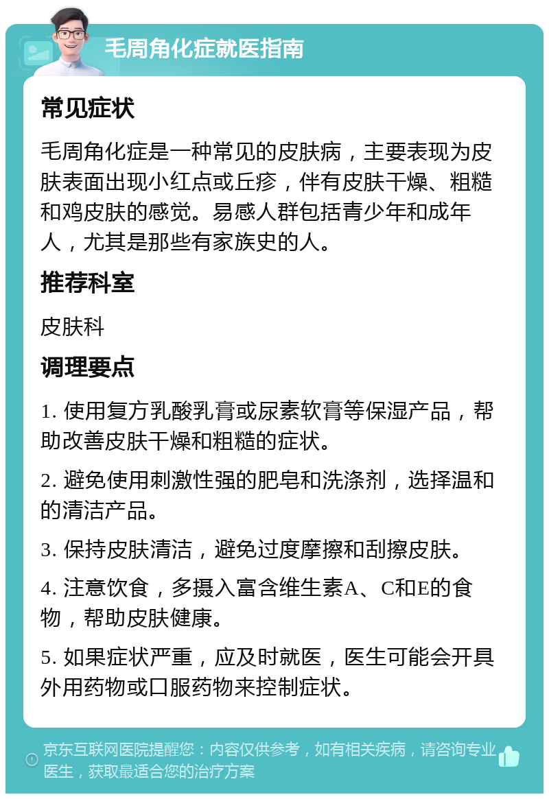 毛周角化症就医指南 常见症状 毛周角化症是一种常见的皮肤病，主要表现为皮肤表面出现小红点或丘疹，伴有皮肤干燥、粗糙和鸡皮肤的感觉。易感人群包括青少年和成年人，尤其是那些有家族史的人。 推荐科室 皮肤科 调理要点 1. 使用复方乳酸乳膏或尿素软膏等保湿产品，帮助改善皮肤干燥和粗糙的症状。 2. 避免使用刺激性强的肥皂和洗涤剂，选择温和的清洁产品。 3. 保持皮肤清洁，避免过度摩擦和刮擦皮肤。 4. 注意饮食，多摄入富含维生素A、C和E的食物，帮助皮肤健康。 5. 如果症状严重，应及时就医，医生可能会开具外用药物或口服药物来控制症状。