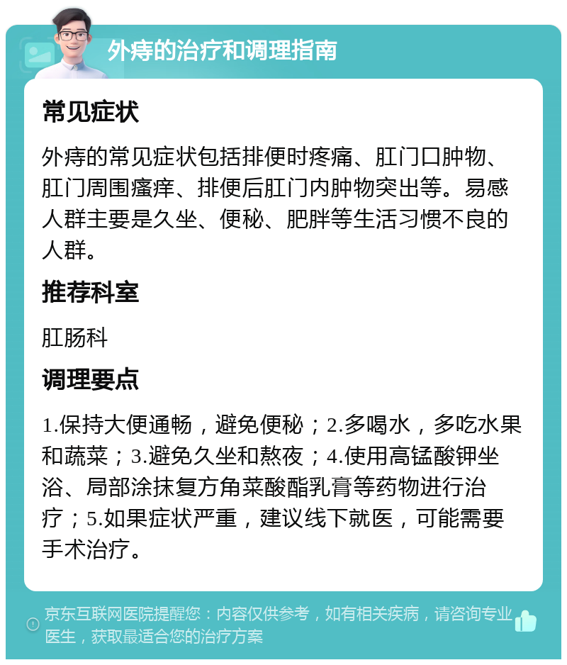 外痔的治疗和调理指南 常见症状 外痔的常见症状包括排便时疼痛、肛门口肿物、肛门周围瘙痒、排便后肛门内肿物突出等。易感人群主要是久坐、便秘、肥胖等生活习惯不良的人群。 推荐科室 肛肠科 调理要点 1.保持大便通畅，避免便秘；2.多喝水，多吃水果和蔬菜；3.避免久坐和熬夜；4.使用高锰酸钾坐浴、局部涂抹复方角菜酸酯乳膏等药物进行治疗；5.如果症状严重，建议线下就医，可能需要手术治疗。