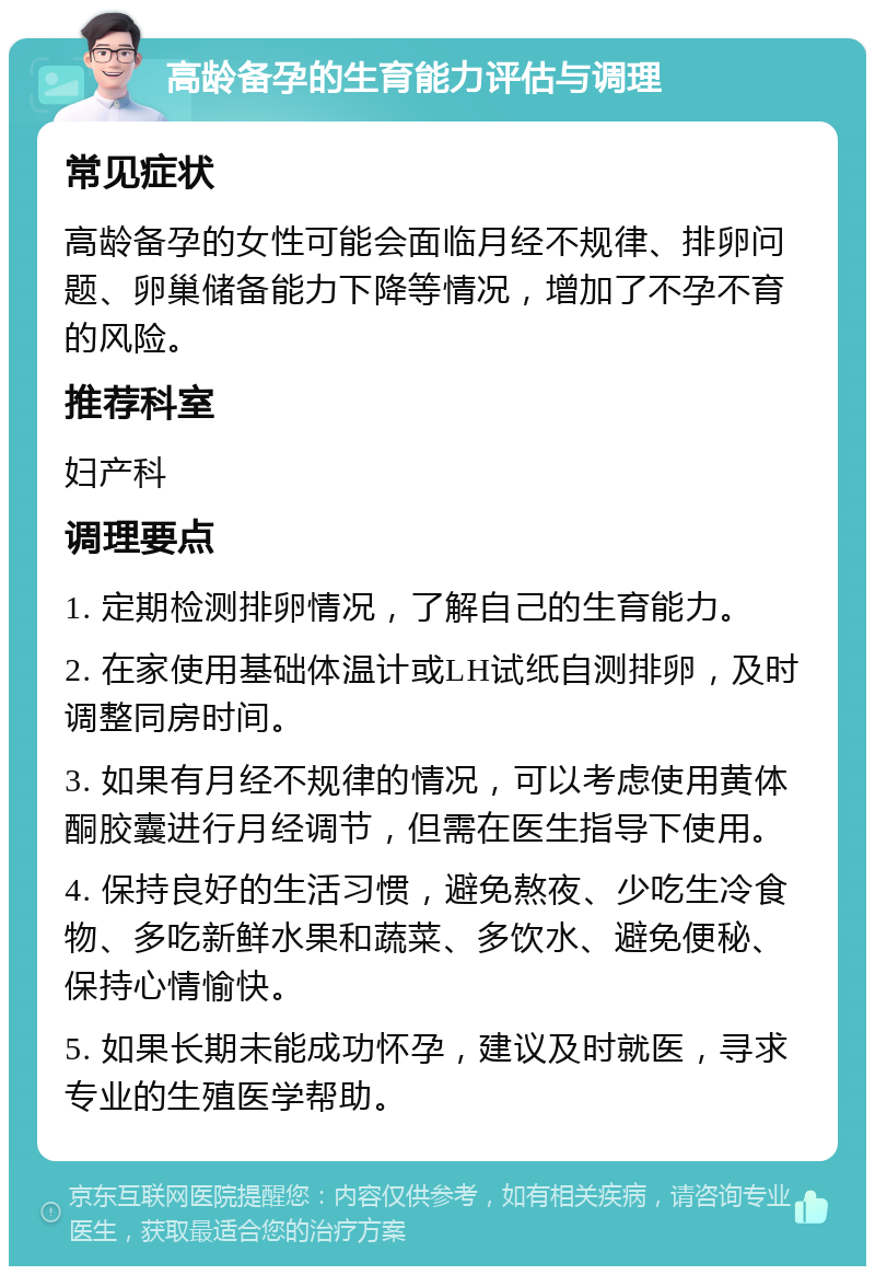 高龄备孕的生育能力评估与调理 常见症状 高龄备孕的女性可能会面临月经不规律、排卵问题、卵巢储备能力下降等情况，增加了不孕不育的风险。 推荐科室 妇产科 调理要点 1. 定期检测排卵情况，了解自己的生育能力。 2. 在家使用基础体温计或LH试纸自测排卵，及时调整同房时间。 3. 如果有月经不规律的情况，可以考虑使用黄体酮胶囊进行月经调节，但需在医生指导下使用。 4. 保持良好的生活习惯，避免熬夜、少吃生冷食物、多吃新鲜水果和蔬菜、多饮水、避免便秘、保持心情愉快。 5. 如果长期未能成功怀孕，建议及时就医，寻求专业的生殖医学帮助。